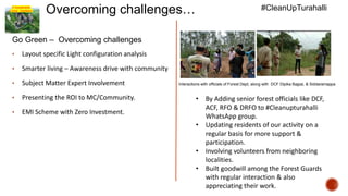 A Sustainable
Living - Insideout
Overcoming challenges…
Go Green – Overcoming challenges
• Layout specific Light configuration analysis
• Smarter living – Awareness drive with community
• Subject Matter Expert Involvement
• Presenting the ROI to MC/Community.
• EMI Scheme with Zero Investment.
#CleanUpTurahalli
Interactions with officials of Forest Dept, along with DCF Dipika Bajpai, & Siddaramappa
• By Adding senior forest officials like DCF,
ACF, RFO & DRFO to #Cleanupturahalli
WhatsApp group.
• Updating residents of our activity on a
regular basis for more support &
participation.
• Involving volunteers from neighboring
localities.
• Built goodwill among the Forest Guards
with regular interaction & also
appreciating their work.
 