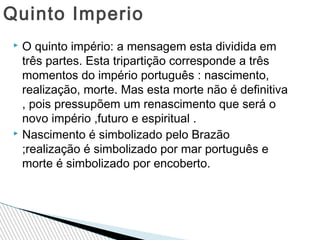 Quinto Imperio
O quinto império: a mensagem esta dividida em
três partes. Esta tripartição corresponde a três
momentos do império português : nascimento,
realização, morte. Mas esta morte não é definitiva
, pois pressupõem um renascimento que será o
novo império ,futuro e espiritual .
 Nascimento é simbolizado pelo Brazão
;realização é simbolizado por mar português e
morte é simbolizado por encoberto.


 