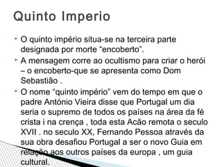 Quinto Imperio
O quinto império situa-se na terceira parte
designada por morte “encoberto”.
 A mensagem corre ao ocultismo para criar o herói
– o encoberto-que se apresenta como Dom
Sebastião .
 O nome “quinto império” vem do tempo em que o
padre António Vieira disse que Portugal um dia
seria o supremo de todos os países na área da fé
crista i na crença , toda esta Acão remota o seculo
XVII . no seculo XX, Fernando Pessoa através da
sua obra desafiou Portugal a ser o novo Guia em
relação aos outros países da europa , um guia
cultural.


 