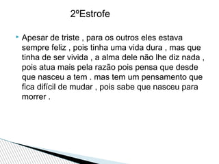 2ºEstrofe


Apesar de triste , para os outros eles estava
sempre feliz , pois tinha uma vida dura , mas que
tinha de ser vivida , a alma dele não lhe diz nada ,
pois atua mais pela razão pois pensa que desde
que nasceu a tem . mas tem um pensamento que
fica difícil de mudar , pois sabe que nasceu para
morrer .

 
