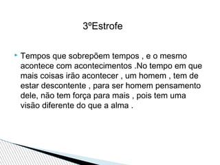 3ºEstrofe


Tempos que sobrepõem tempos , e o mesmo
acontece com acontecimentos .No tempo em que
mais coisas irão acontecer , um homem , tem de
estar descontente , para ser homem pensamento
dele, não tem força para mais , pois tem uma
visão diferente do que a alma .

 