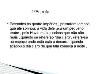 4ºEstrofe


Passados os quatro impérios , passaram tempos
que ele sonhou, a vida dele ,era um pequeno
teatro , pois Havia muitas coisas que não são
reais , quando se refere ao “dia claro”, refere-se
ao espaço onde esta está a decorrer quando
acabou o dia claro de que fala começa a noite .

 