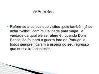 5ºEstrofes


Refere-se a países que visitou ,pois também já se
acha “velho”, com muita idade para viajar . a
verdade da qual ele se refere é : quando Dom
Sebastião foi para a guerra fora de Portugal e
todos sempre ficaram á espera do seu regresso
que nunca ira acontecer .

 