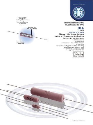 Alloy Resistance 
Wire Wound 
To Specific Parameters 
On High 
Thermal Conductivity 
Ceramic Core 
All Welded Cap 
And Lead Assembly 
Flame Retardant 
Thermocoat 
www.htr-india.com 
WIRE WOUND RESISTORS 
SILICONE COATED TYPE 
HIA 
SERIES 
PRECISION POWER 
Silicone / Wire Wound Resistors 
Industrial / Professional Applications 
• Flame retardant coating compatible 
with UL standards 
• 0.5 W to 20 W 
• Tolerances as close as 0.25% possible 
• R 01 to 120 K 
• TCR as low as +20ppm/°C available depending 
on application and resistance value 
• Special types available for pulse 
applications-IEC 61000-4-5 
e : info@htr-india.com 
 