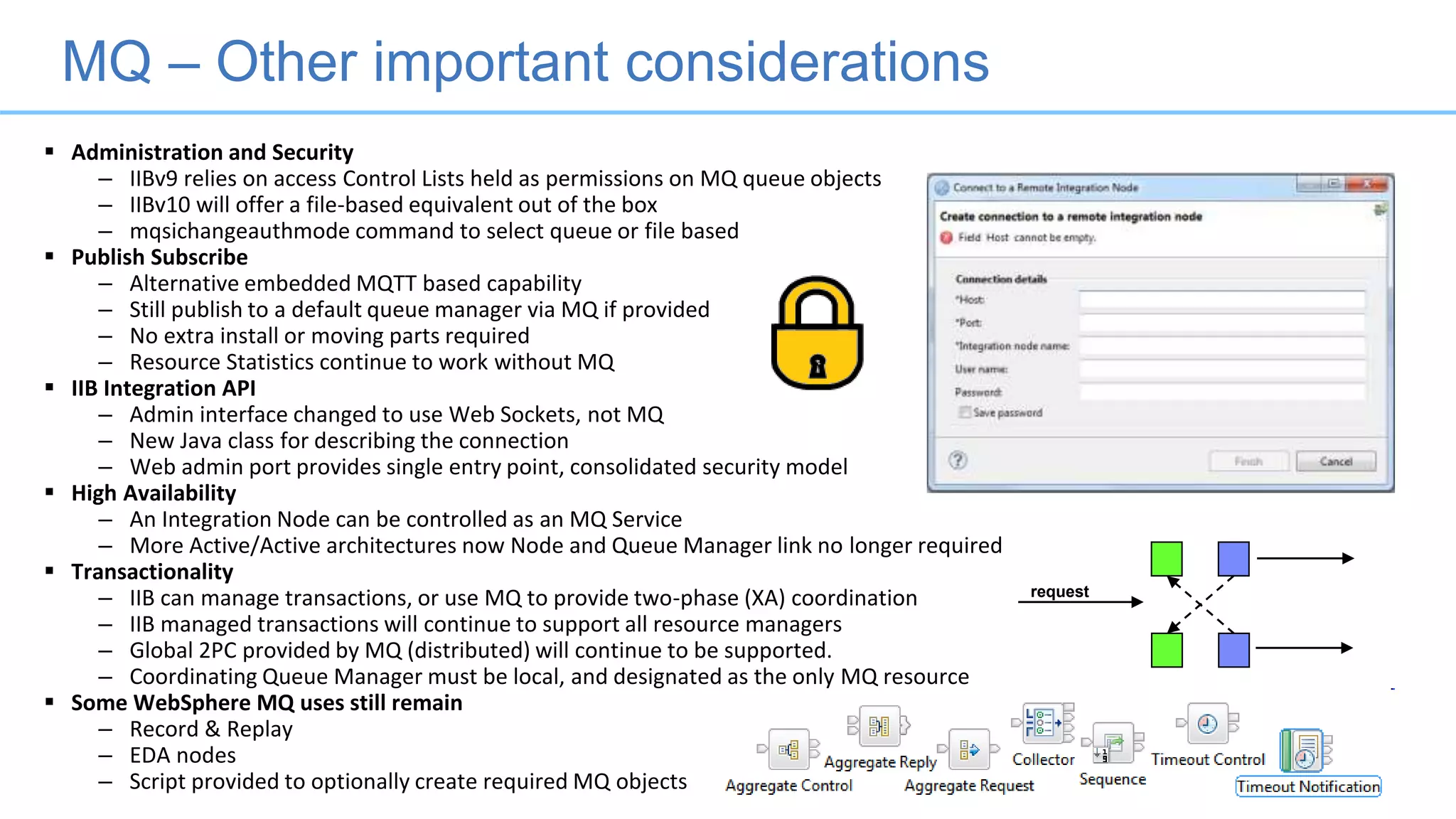MQ – Other important considerations
 Administration and Security
– IIBv9 relies on access Control Lists held as permissions on MQ queue objects
– IIBv10 will offer a file-based equivalent out of the box
– mqsichangeauthmode command to select queue or file based
 Publish Subscribe
– Alternative embedded MQTT based capability
– Still publish to a default queue manager via MQ if provided
– No extra install or moving parts required
– Resource Statistics continue to work without MQ
 IIB Integration API
– Admin interface changed to use Web Sockets, not MQ
– New Java class for describing the connection
– Web admin port provides single entry point, consolidated security model
 High Availability
– An Integration Node can be controlled as an MQ Service
– More Active/Active architectures now Node and Queue Manager link no longer required
 Transactionality
– IIB can manage transactions, or use MQ to provide two-phase (XA) coordination
– IIB managed transactions will continue to support all resource managers
– Global 2PC provided by MQ (distributed) will continue to be supported.
– Coordinating Queue Manager must be local, and designated as the only MQ resource
 Some WebSphere MQ uses still remain
– Record & Replay
– EDA nodes
– Script provided to optionally create required MQ objects
request
 