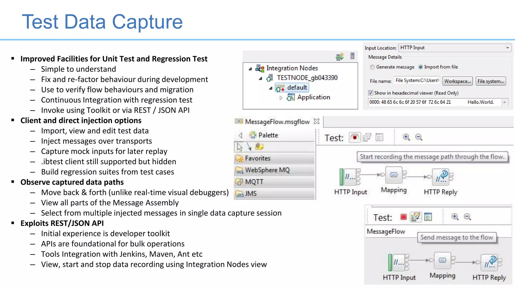 Test Data Capture
 Improved Facilities for Unit Test and Regression Test
– Simple to understand
– Fix and re-factor behaviour during development
– Use to verify flow behaviours and migration
– Continuous Integration with regression test
– Invoke using Toolkit or via REST / JSON API
 Client and direct injection options
– Import, view and edit test data
– Inject messages over transports
– Capture mock inputs for later replay
– .ibtest client still supported but hidden
– Build regression suites from test cases
 Observe captured data paths
– Move back & forth (unlike real-time visual debuggers)
– View all parts of the Message Assembly
– Select from multiple injected messages in single data capture session
 Exploits REST/JSON API
– Initial experience is developer toolkit
– APIs are foundational for bulk operations
– Tools Integration with Jenkins, Maven, Ant etc
– View, start and stop data recording using Integration Nodes view
 