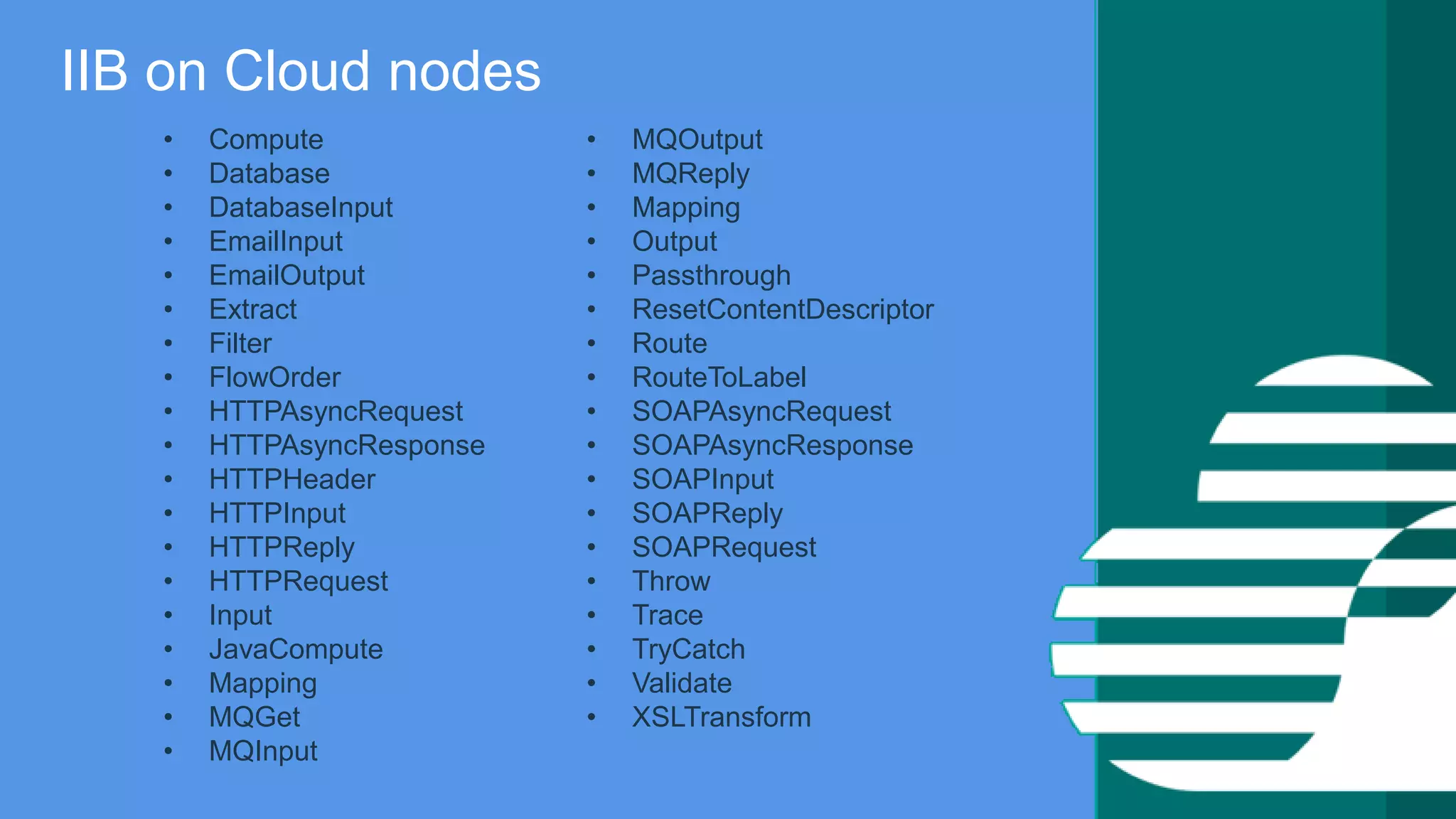 IBM Confidential
IIB on Cloud nodes
• Compute
• Database
• DatabaseInput
• EmailInput
• EmailOutput
• Extract
• Filter
• FlowOrder
• HTTPAsyncRequest
• HTTPAsyncResponse
• HTTPHeader
• HTTPInput
• HTTPReply
• HTTPRequest
• Input
• JavaCompute
• Mapping
• MQGet
• MQInput
• MQOutput
• MQReply
• Mapping
• Output
• Passthrough
• ResetContentDescriptor
• Route
• RouteToLabel
• SOAPAsyncRequest
• SOAPAsyncResponse
• SOAPInput
• SOAPReply
• SOAPRequest
• Throw
• Trace
• TryCatch
• Validate
• XSLTransform
 