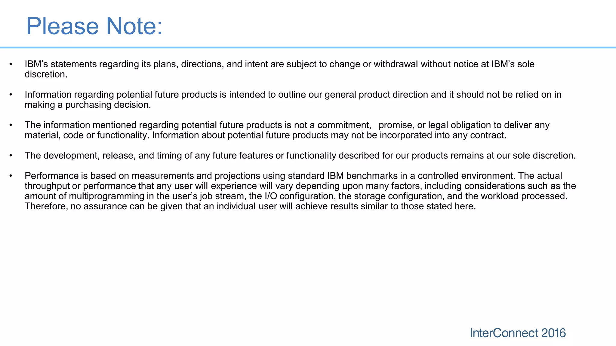 Please Note:
• IBM’s statements regarding its plans, directions, and intent are subject to change or withdrawal without notice at IBM’s sole
discretion.
• Information regarding potential future products is intended to outline our general product direction and it should not be relied on in
making a purchasing decision.
• The information mentioned regarding potential future products is not a commitment, promise, or legal obligation to deliver any
material, code or functionality. Information about potential future products may not be incorporated into any contract.
• The development, release, and timing of any future features or functionality described for our products remains at our sole discretion.
• Performance is based on measurements and projections using standard IBM benchmarks in a controlled environment. The actual
throughput or performance that any user will experience will vary depending upon many factors, including considerations such as the
amount of multiprogramming in the user’s job stream, the I/O configuration, the storage configuration, and the workload processed.
Therefore, no assurance can be given that an individual user will achieve results similar to those stated here.
 