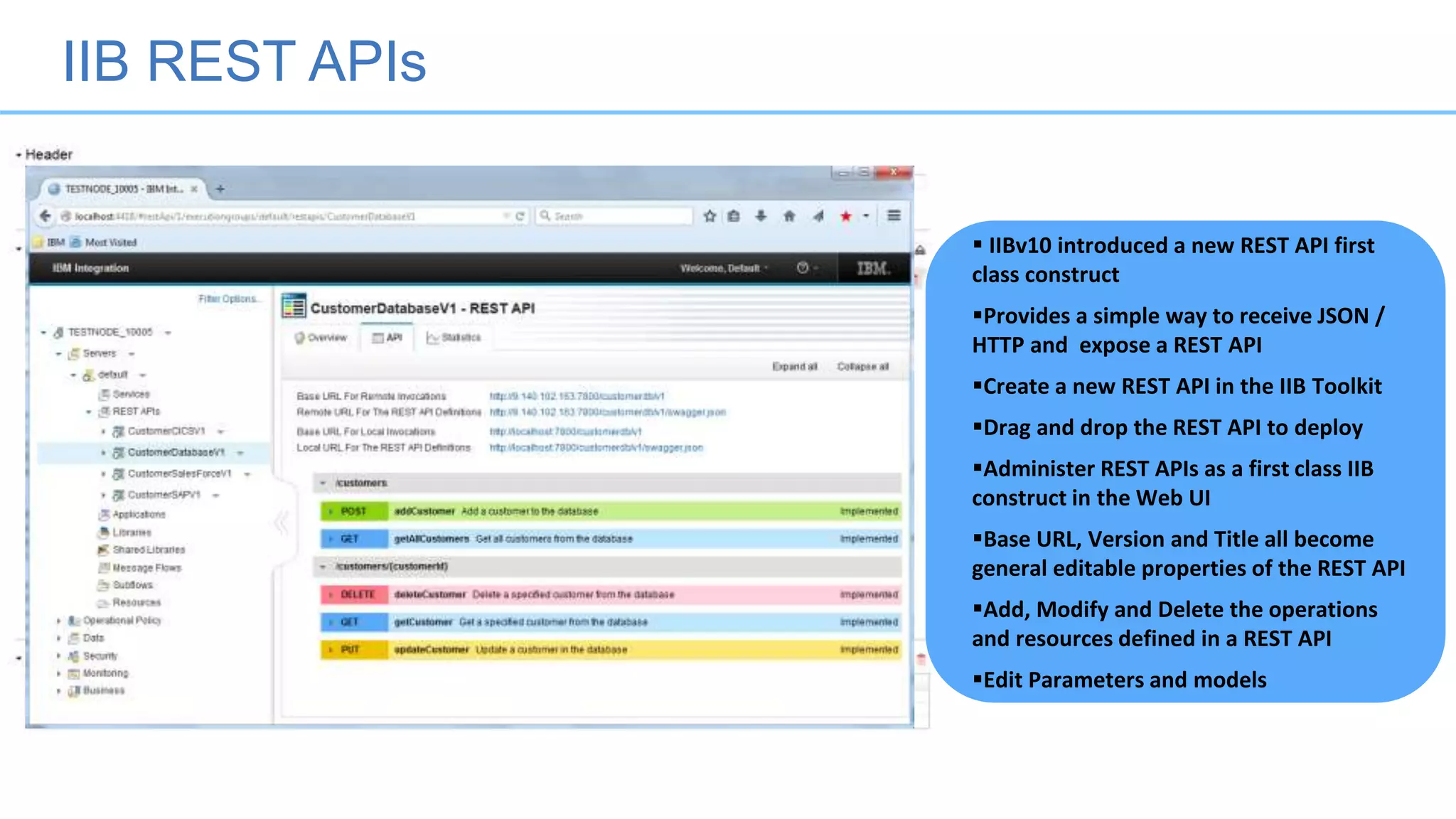 IIB REST APIs
 IIBv10 introduced a new REST API first
class construct
Provides a simple way to receive JSON /
HTTP and expose a REST API
Create a new REST API in the IIB Toolkit
Drag and drop the REST API to deploy
Administer REST APIs as a first class IIB
construct in the Web UI
Base URL, Version and Title all become
general editable properties of the REST API
Add, Modify and Delete the operations
and resources defined in a REST API
Edit Parameters and models
 