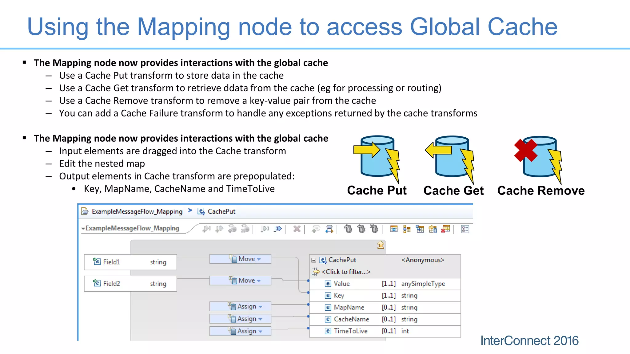 Using the Mapping node to access Global Cache
Cache Put Cache Get Cache Remove
 The Mapping node now provides interactions with the global cache
– Use a Cache Put transform to store data in the cache
– Use a Cache Get transform to retrieve ddata from the cache (eg for processing or routing)
– Use a Cache Remove transform to remove a key-value pair from the cache
– You can add a Cache Failure transform to handle any exceptions returned by the cache transforms
 The Mapping node now provides interactions with the global cache
– Input elements are dragged into the Cache transform
– Edit the nested map
– Output elements in Cache transform are prepopulated:
• Key, MapName, CacheName and TimeToLive
 