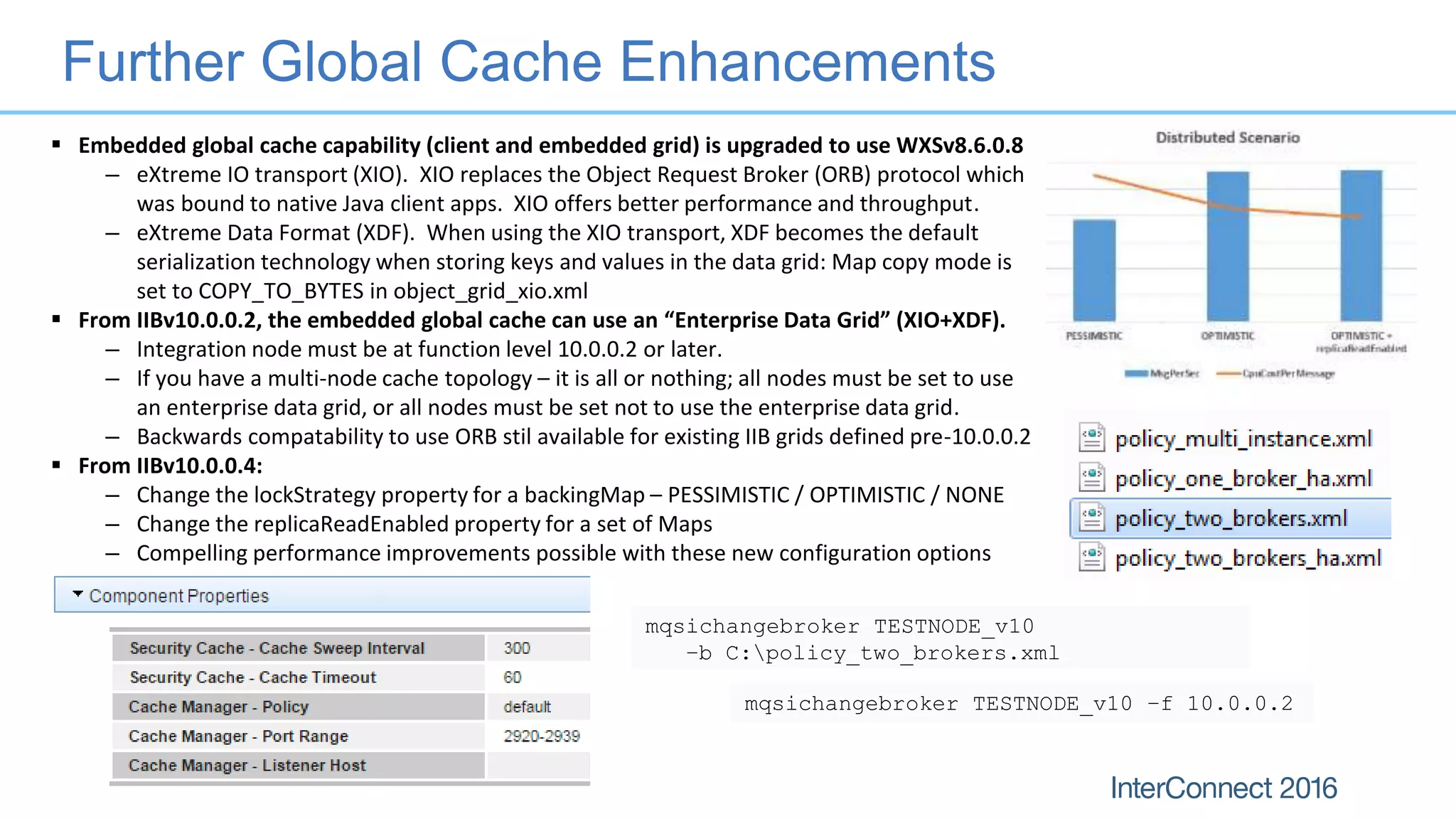 Further Global Cache Enhancements
 Embedded global cache capability (client and embedded grid) is upgraded to use WXSv8.6.0.8
– eXtreme IO transport (XIO). XIO replaces the Object Request Broker (ORB) protocol which
was bound to native Java client apps. XIO offers better performance and throughput.
– eXtreme Data Format (XDF). When using the XIO transport, XDF becomes the default
serialization technology when storing keys and values in the data grid: Map copy mode is
set to COPY_TO_BYTES in object_grid_xio.xml
 From IIBv10.0.0.2, the embedded global cache can use an “Enterprise Data Grid” (XIO+XDF).
– Integration node must be at function level 10.0.0.2 or later.
– If you have a multi-node cache topology – it is all or nothing; all nodes must be set to use
an enterprise data grid, or all nodes must be set not to use the enterprise data grid.
– Backwards compatability to use ORB stil available for existing IIB grids defined pre-10.0.0.2
 From IIBv10.0.0.4:
– Change the lockStrategy property for a backingMap – PESSIMISTIC / OPTIMISTIC / NONE
– Change the replicaReadEnabled property for a set of Maps
– Compelling performance improvements possible with these new configuration options
mqsichangebroker TESTNODE_v10 –f 10.0.0.2
mqsichangebroker TESTNODE_v10
–b C:policy_two_brokers.xml
 