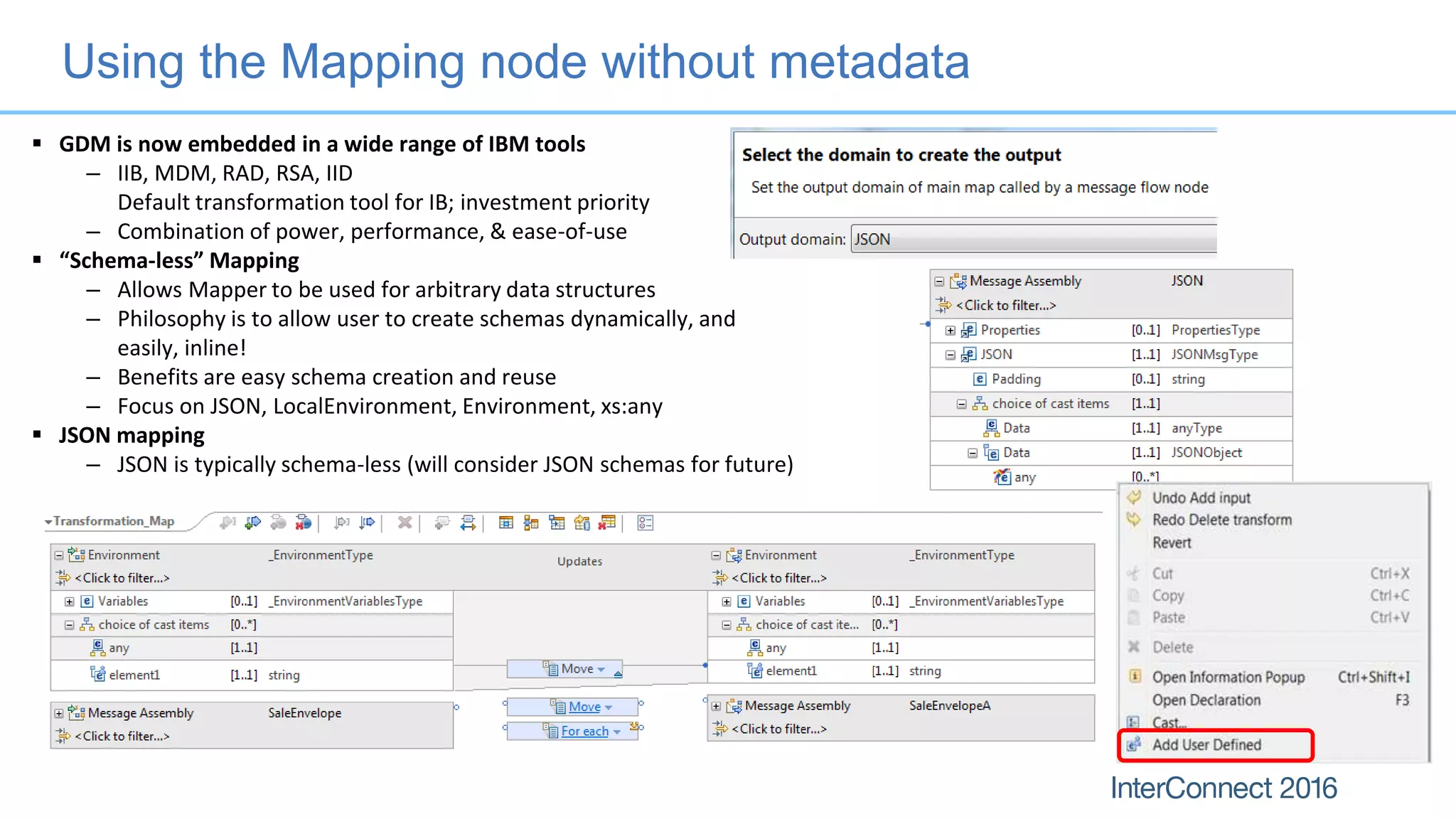 Using the Mapping node without metadata
 GDM is now embedded in a wide range of IBM tools
– IIB, MDM, RAD, RSA, IID
Default transformation tool for IB; investment priority
– Combination of power, performance, & ease-of-use
 “Schema-less” Mapping
– Allows Mapper to be used for arbitrary data structures
– Philosophy is to allow user to create schemas dynamically, and
easily, inline!
– Benefits are easy schema creation and reuse
– Focus on JSON, LocalEnvironment, Environment, xs:any
 JSON mapping
– JSON is typically schema-less (will consider JSON schemas for future)
 