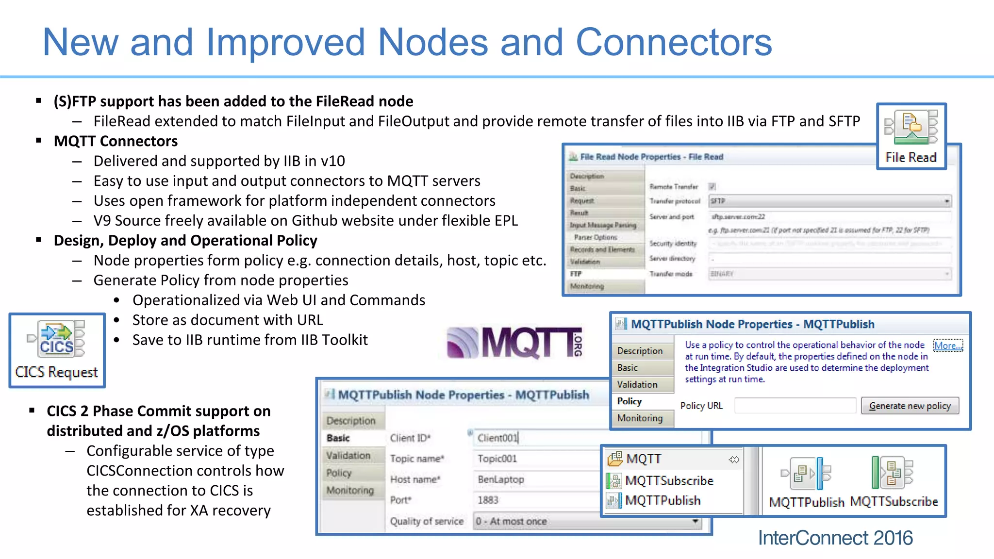 New and Improved Nodes and Connectors
 (S)FTP support has been added to the FileRead node
– FileRead extended to match FileInput and FileOutput and provide remote transfer of files into IIB via FTP and SFTP
 MQTT Connectors
– Delivered and supported by IIB in v10
– Easy to use input and output connectors to MQTT servers
– Uses open framework for platform independent connectors
– V9 Source freely available on Github website under flexible EPL
 Design, Deploy and Operational Policy
– Node properties form policy e.g. connection details, host, topic etc.
– Generate Policy from node properties
• Operationalized via Web UI and Commands
• Store as document with URL
• Save to IIB runtime from IIB Toolkit
 CICS 2 Phase Commit support on
distributed and z/OS platforms
– Configurable service of type
CICSConnection controls how
the connection to CICS is
established for XA recovery
 