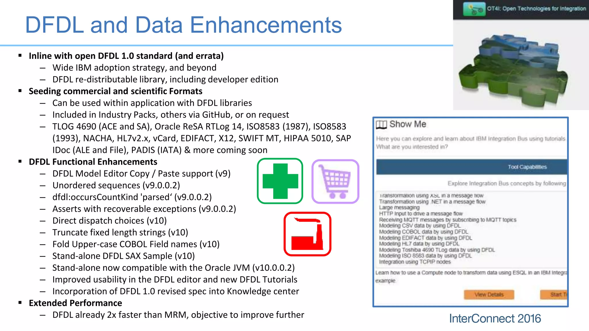 DFDL and Data Enhancements
 Inline with open DFDL 1.0 standard (and errata)
– Wide IBM adoption strategy, and beyond
– DFDL re-distributable library, including developer edition
 Seeding commercial and scientific Formats
– Can be used within application with DFDL libraries
– Included in Industry Packs, others via GitHub, or on request
– TLOG 4690 (ACE and SA), Oracle ReSA RTLog 14, ISO8583 (1987), ISO8583
(1993), NACHA, HL7v2.x, vCard, EDIFACT, X12, SWIFT MT, HIPAA 5010, SAP
IDoc (ALE and File), PADIS (IATA) & more coming soon
 DFDL Functional Enhancements
– DFDL Model Editor Copy / Paste support (v9)
– Unordered sequences (v9.0.0.2)
– dfdl:occursCountKind 'parsed‘ (v9.0.0.2)
– Asserts with recoverable exceptions (v9.0.0.2)
– Direct dispatch choices (v10)
– Truncate fixed length strings (v10)
– Fold Upper-case COBOL Field names (v10)
– Stand-alone DFDL SAX Sample (v10)
– Stand-alone now compatible with the Oracle JVM (v10.0.0.2)
– Improved usability in the DFDL editor and new DFDL Tutorials
– Incorporation of DFDL 1.0 revised spec into Knowledge center
 Extended Performance
– DFDL already 2x faster than MRM, objective to improve further
 