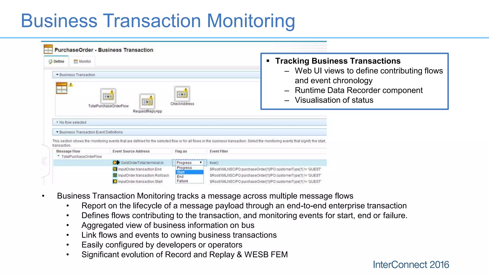 Business Transaction Monitoring
 Tracking Business Transactions
– Web UI views to define contributing flows
and event chronology
– Runtime Data Recorder component
– Visualisation of status
• Business Transaction Monitoring tracks a message across multiple message flows
• Report on the lifecycle of a message payload through an end-to-end enterprise transaction
• Defines flows contributing to the transaction, and monitoring events for start, end or failure.
• Aggregated view of business information on bus
• Link flows and events to owning business transactions
• Easily configured by developers or operators
• Significant evolution of Record and Replay & WESB FEM
 