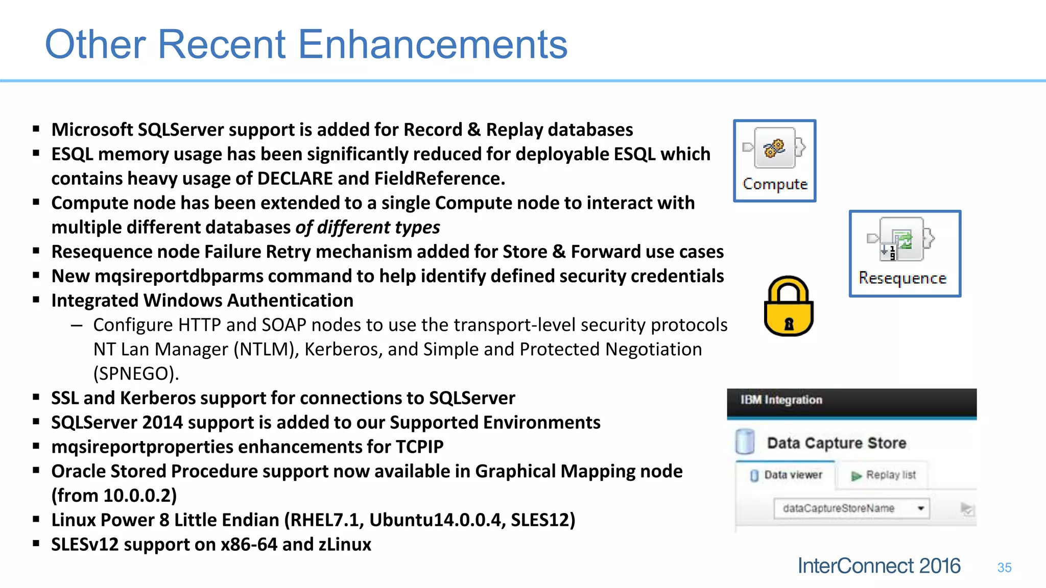 Other Recent Enhancements
35
 Microsoft SQLServer support is added for Record & Replay databases
 ESQL memory usage has been significantly reduced for deployable ESQL which
contains heavy usage of DECLARE and FieldReference.
 Compute node has been extended to a single Compute node to interact with
multiple different databases of different types
 Resequence node Failure Retry mechanism added for Store & Forward use cases
 New mqsireportdbparms command to help identify defined security credentials
 Integrated Windows Authentication
– Configure HTTP and SOAP nodes to use the transport-level security protocols
NT Lan Manager (NTLM), Kerberos, and Simple and Protected Negotiation
(SPNEGO).
 SSL and Kerberos support for connections to SQLServer
 SQLServer 2014 support is added to our Supported Environments
 mqsireportproperties enhancements for TCPIP
 Oracle Stored Procedure support now available in Graphical Mapping node
(from 10.0.0.2)
 Linux Power 8 Little Endian (RHEL7.1, Ubuntu14.0.0.4, SLES12)
 SLESv12 support on x86-64 and zLinux
 