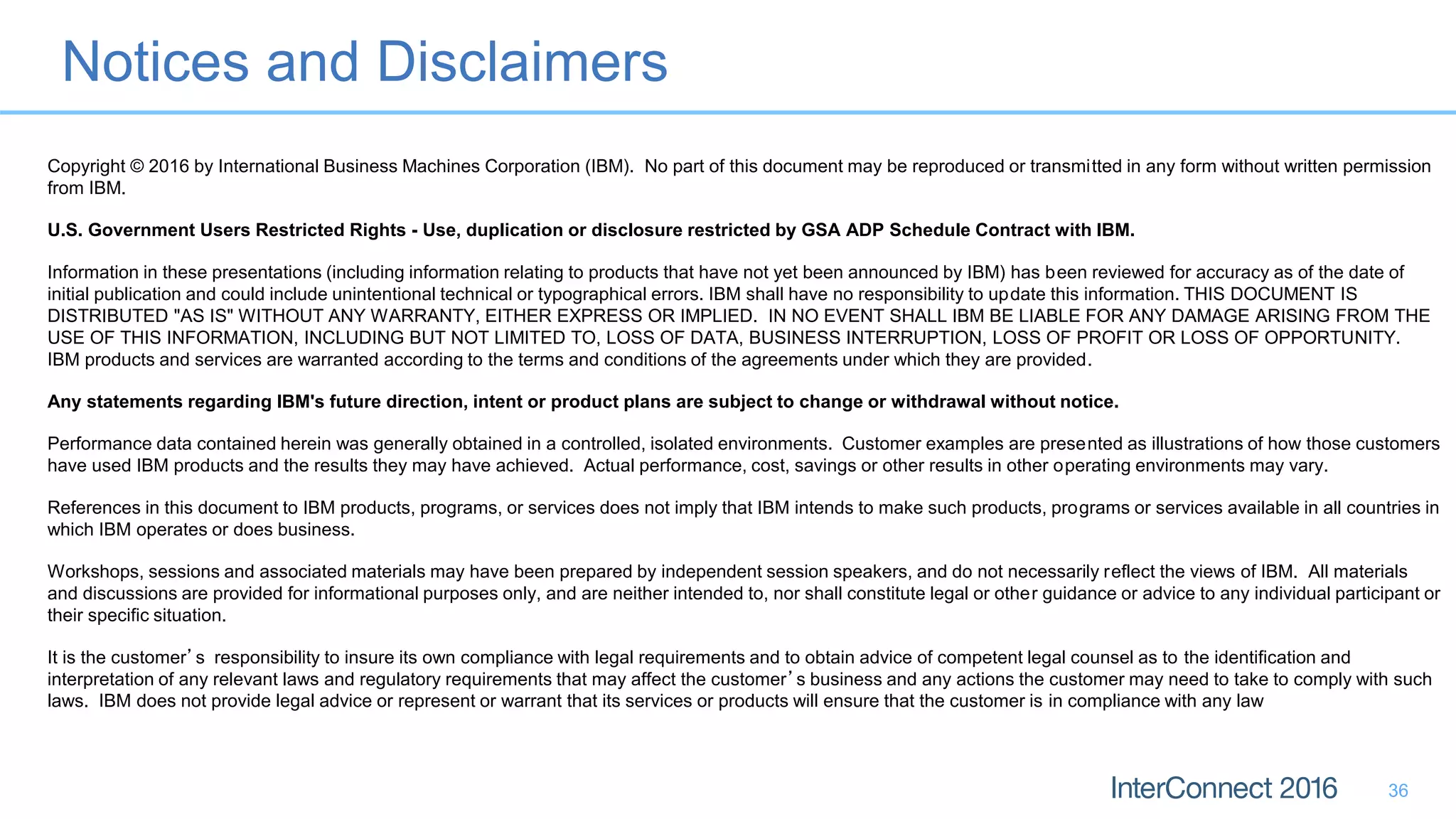 Notices and Disclaimers
36
Copyright © 2016 by International Business Machines Corporation (IBM). No part of this document may be reproduced or transmitted in any form without written permission
from IBM.
U.S. Government Users Restricted Rights - Use, duplication or disclosure restricted by GSA ADP Schedule Contract with IBM.
Information in these presentations (including information relating to products that have not yet been announced by IBM) has been reviewed for accuracy as of the date of
initial publication and could include unintentional technical or typographical errors. IBM shall have no responsibility to update this information. THIS DOCUMENT IS
DISTRIBUTED "AS IS" WITHOUT ANY WARRANTY, EITHER EXPRESS OR IMPLIED. IN NO EVENT SHALL IBM BE LIABLE FOR ANY DAMAGE ARISING FROM THE
USE OF THIS INFORMATION, INCLUDING BUT NOT LIMITED TO, LOSS OF DATA, BUSINESS INTERRUPTION, LOSS OF PROFIT OR LOSS OF OPPORTUNITY.
IBM products and services are warranted according to the terms and conditions of the agreements under which they are provided.
Any statements regarding IBM's future direction, intent or product plans are subject to change or withdrawal without notice.
Performance data contained herein was generally obtained in a controlled, isolated environments. Customer examples are presented as illustrations of how those customers
have used IBM products and the results they may have achieved. Actual performance, cost, savings or other results in other operating environments may vary.
References in this document to IBM products, programs, or services does not imply that IBM intends to make such products, programs or services available in all countries in
which IBM operates or does business.
Workshops, sessions and associated materials may have been prepared by independent session speakers, and do not necessarily reflect the views of IBM. All materials
and discussions are provided for informational purposes only, and are neither intended to, nor shall constitute legal or other guidance or advice to any individual participant or
their specific situation.
It is the customer’s responsibility to insure its own compliance with legal requirements and to obtain advice of competent legal counsel as to the identification and
interpretation of any relevant laws and regulatory requirements that may affect the customer’s business and any actions the customer may need to take to comply with such
laws. IBM does not provide legal advice or represent or warrant that its services or products will ensure that the customer is in compliance with any law
 