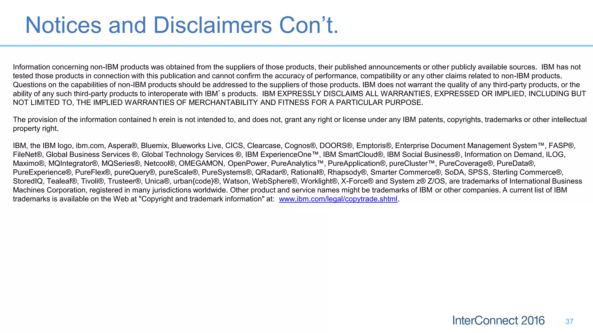 Notices and Disclaimers Con’t.
37
Information concerning non-IBM products was obtained from the suppliers of those products, their published announcements or other publicly available sources. IBM has not
tested those products in connection with this publication and cannot confirm the accuracy of performance, compatibility or any other claims related to non-IBM products.
Questions on the capabilities of non-IBM products should be addressed to the suppliers of those products. IBM does not warrant the quality of any third-party products, or the
ability of any such third-party products to interoperate with IBM’s products. IBM EXPRESSLY DISCLAIMS ALL WARRANTIES, EXPRESSED OR IMPLIED, INCLUDING BUT
NOT LIMITED TO, THE IMPLIED WARRANTIES OF MERCHANTABILITY AND FITNESS FOR A PARTICULAR PURPOSE.
The provision of the information contained h erein is not intended to, and does not, grant any right or license under any IBM patents, copyrights, trademarks or other intellectual
property right.
IBM, the IBM logo, ibm.com, Aspera®, Bluemix, Blueworks Live, CICS, Clearcase, Cognos®, DOORS®, Emptoris®, Enterprise Document Management System™, FASP®,
FileNet®, Global Business Services ®, Global Technology Services ®, IBM ExperienceOne™, IBM SmartCloud®, IBM Social Business®, Information on Demand, ILOG,
Maximo®, MQIntegrator®, MQSeries®, Netcool®, OMEGAMON, OpenPower, PureAnalytics™, PureApplication®, pureCluster™, PureCoverage®, PureData®,
PureExperience®, PureFlex®, pureQuery®, pureScale®, PureSystems®, QRadar®, Rational®, Rhapsody®, Smarter Commerce®, SoDA, SPSS, Sterling Commerce®,
StoredIQ, Tealeaf®, Tivoli®, Trusteer®, Unica®, urban{code}®, Watson, WebSphere®, Worklight®, X-Force® and System z® Z/OS, are trademarks of International Business
Machines Corporation, registered in many jurisdictions worldwide. Other product and service names might be trademarks of IBM or other companies. A current list of IBM
trademarks is available on the Web at "Copyright and trademark information" at: www.ibm.com/legal/copytrade.shtml.
 