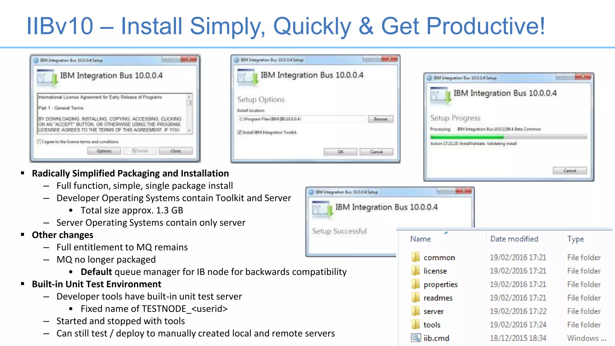 IIBv10 – Install Simply, Quickly & Get Productive!
 Radically Simplified Packaging and Installation
– Full function, simple, single package install
– Developer Operating Systems contain Toolkit and Server
• Total size approx. 1.3 GB
– Server Operating Systems contain only server
 Other changes
– Full entitlement to MQ remains
– MQ no longer packaged
• Default queue manager for IB node for backwards compatibility
 Built-in Unit Test Environment
– Developer tools have built-in unit test server
• Fixed name of TESTNODE_<userid>
– Started and stopped with tools
– Can still test / deploy to manually created local and remote servers
 