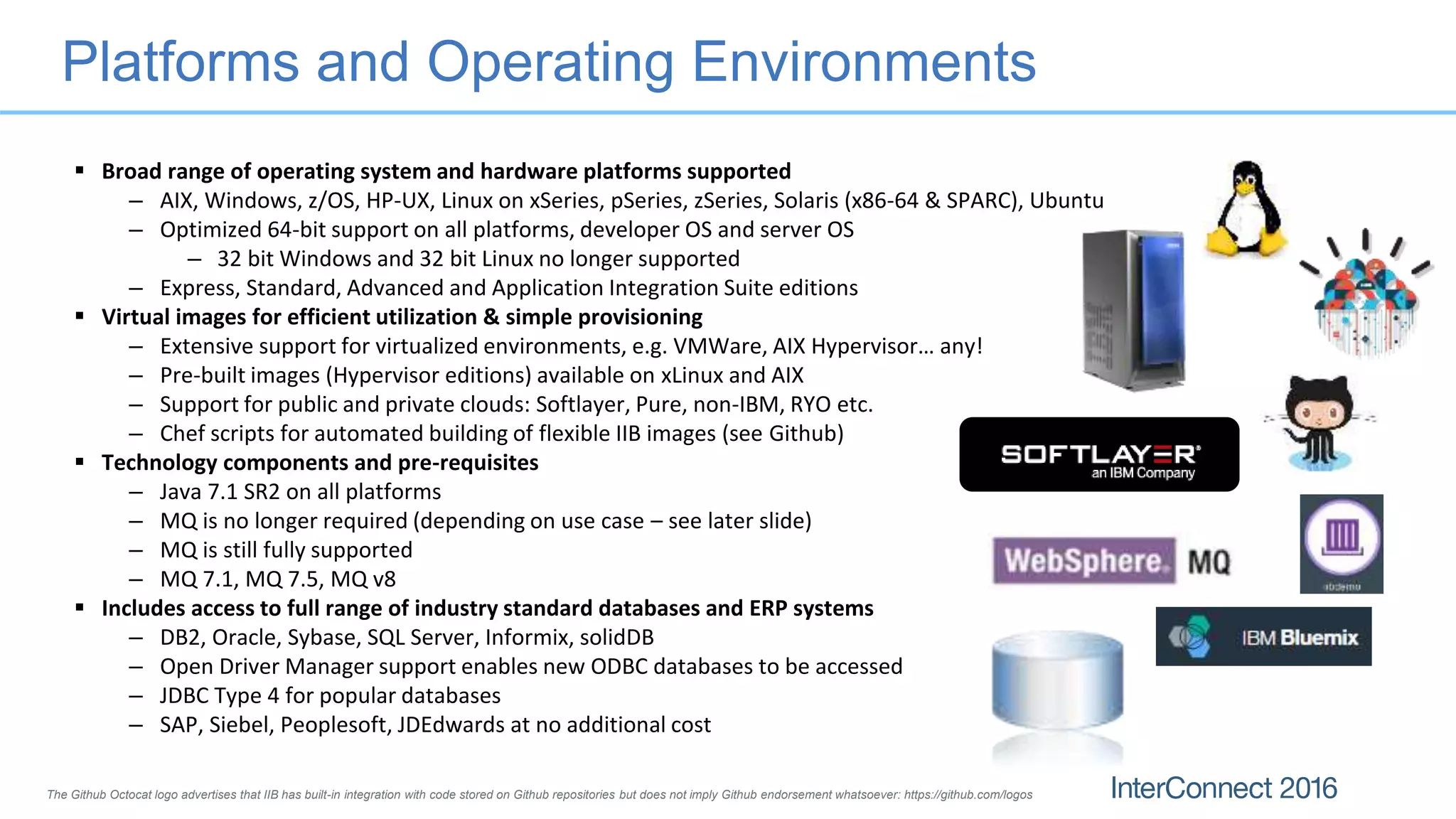 Platforms and Operating Environments
 Broad range of operating system and hardware platforms supported
– AIX, Windows, z/OS, HP-UX, Linux on xSeries, pSeries, zSeries, Solaris (x86-64 & SPARC), Ubuntu
– Optimized 64-bit support on all platforms, developer OS and server OS
– 32 bit Windows and 32 bit Linux no longer supported
– Express, Standard, Advanced and Application Integration Suite editions
 Virtual images for efficient utilization & simple provisioning
– Extensive support for virtualized environments, e.g. VMWare, AIX Hypervisor… any!
– Pre-built images (Hypervisor editions) available on xLinux and AIX
– Support for public and private clouds: Softlayer, Pure, non-IBM, RYO etc.
– Chef scripts for automated building of flexible IIB images (see Github)
 Technology components and pre-requisites
– Java 7.1 SR2 on all platforms
– MQ is no longer required (depending on use case – see later slide)
– MQ is still fully supported
– MQ 7.1, MQ 7.5, MQ v8
 Includes access to full range of industry standard databases and ERP systems
– DB2, Oracle, Sybase, SQL Server, Informix, solidDB
– Open Driver Manager support enables new ODBC databases to be accessed
– JDBC Type 4 for popular databases
– SAP, Siebel, Peoplesoft, JDEdwards at no additional cost
The Github Octocat logo advertises that IIB has built-in integration with code stored on Github repositories but does not imply Github endorsement whatsoever: https://github.com/logos
 