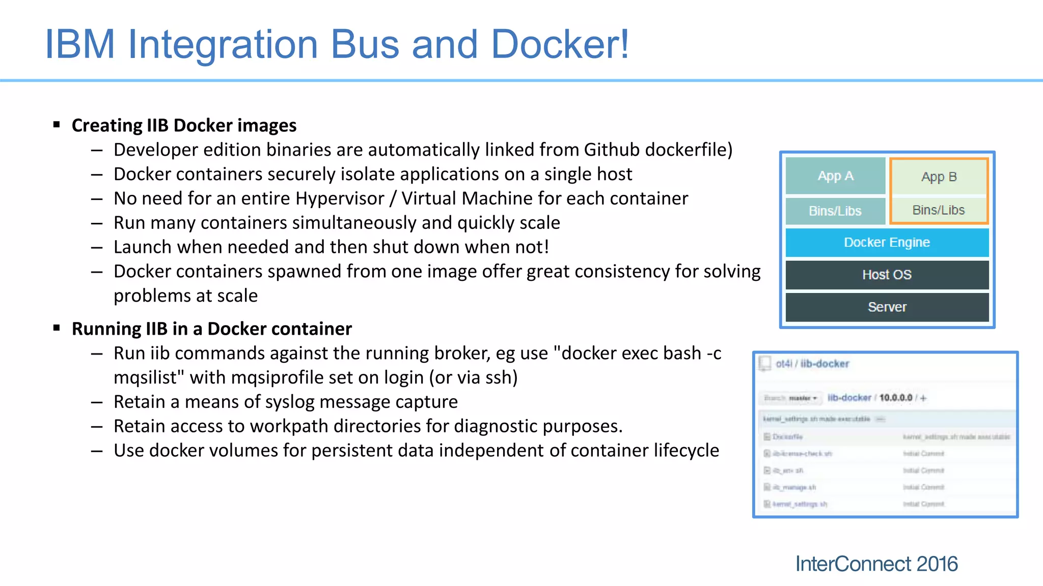 IBM Integration Bus and Docker!
 Creating IIB Docker images
– Developer edition binaries are automatically linked from Github dockerfile)
– Docker containers securely isolate applications on a single host
– No need for an entire Hypervisor / Virtual Machine for each container
– Run many containers simultaneously and quickly scale
– Launch when needed and then shut down when not!
– Docker containers spawned from one image offer great consistency for solving
problems at scale
 Running IIB in a Docker container
– Run iib commands against the running broker, eg use "docker exec bash -c
mqsilist" with mqsiprofile set on login (or via ssh)
– Retain a means of syslog message capture
– Retain access to workpath directories for diagnostic purposes.
– Use docker volumes for persistent data independent of container lifecycle
 
