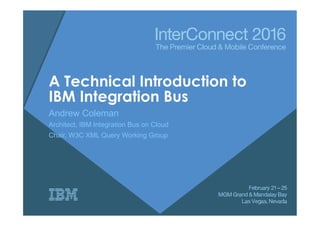 A Technical Introduction to
IBM Integration Bus
Andrew Coleman
Architect, IBM Integration Bus on Cloud
Chair, W3C XML Query Working Group
 