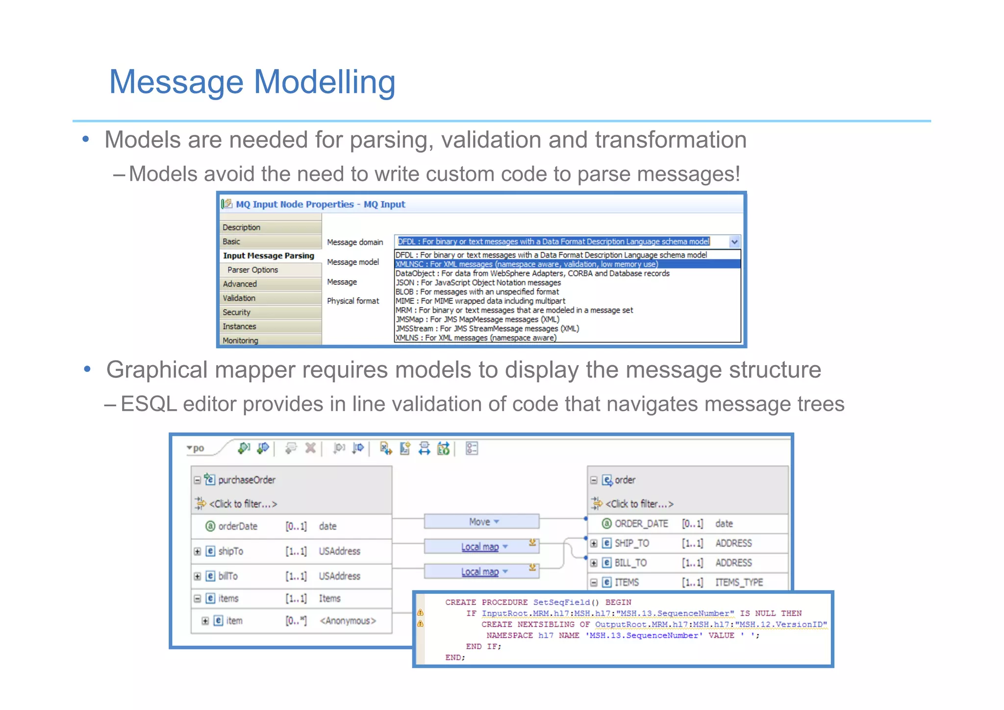 •  Models are needed for parsing, validation and transformation
– Models avoid the need to write custom code to parse messages!
Message Modelling
•  Graphical mapper requires models to display the message structure
– ESQL editor provides in line validation of code that navigates message trees
 