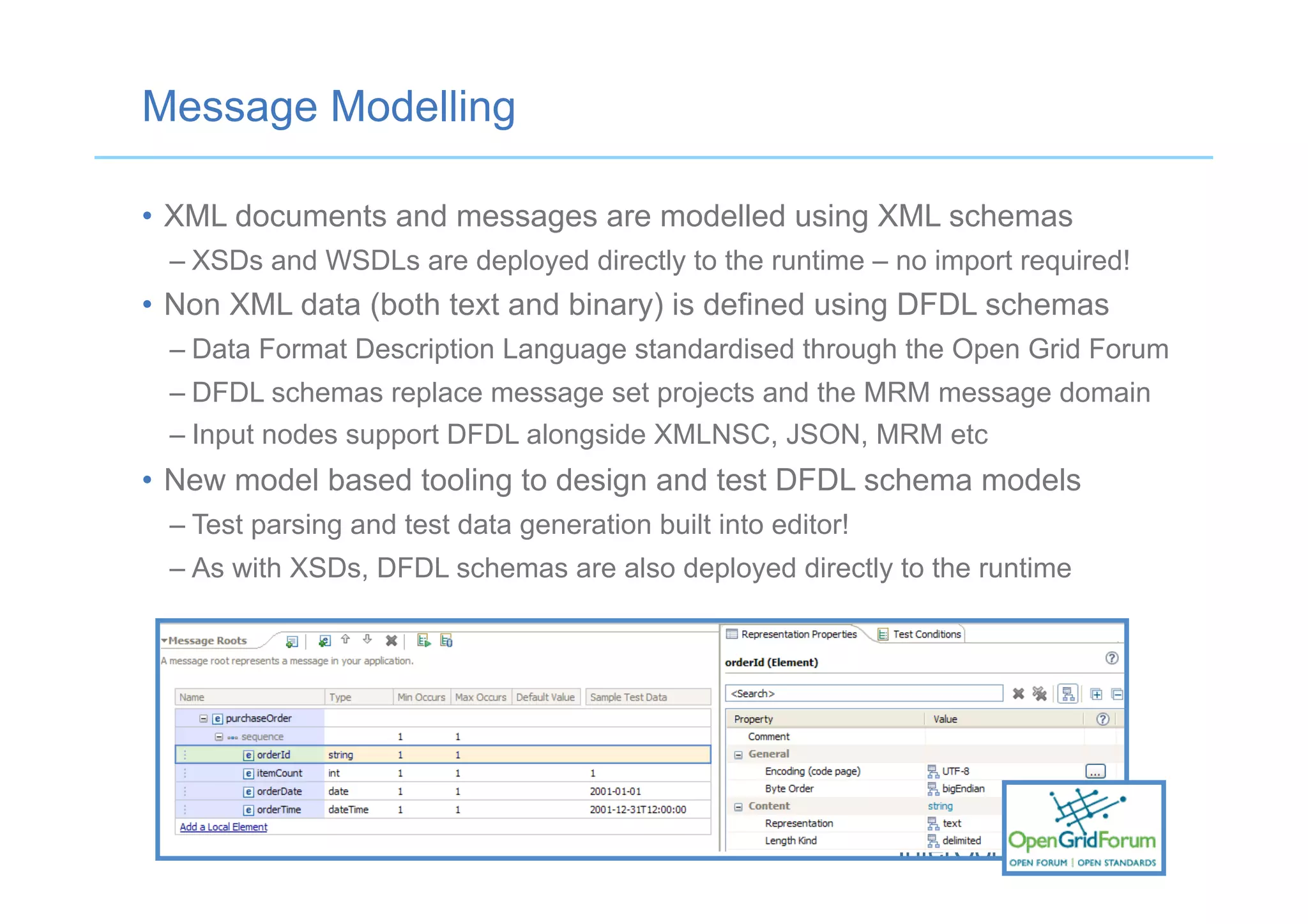 Message Modelling
•  XML documents and messages are modelled using XML schemas
– XSDs and WSDLs are deployed directly to the runtime – no import required!
•  Non XML data (both text and binary) is defined using DFDL schemas
– Data Format Description Language standardised through the Open Grid Forum
– DFDL schemas replace message set projects and the MRM message domain
– Input nodes support DFDL alongside XMLNSC, JSON, MRM etc
•  New model based tooling to design and test DFDL schema models
– Test parsing and test data generation built into editor!
– As with XSDs, DFDL schemas are also deployed directly to the runtime
 