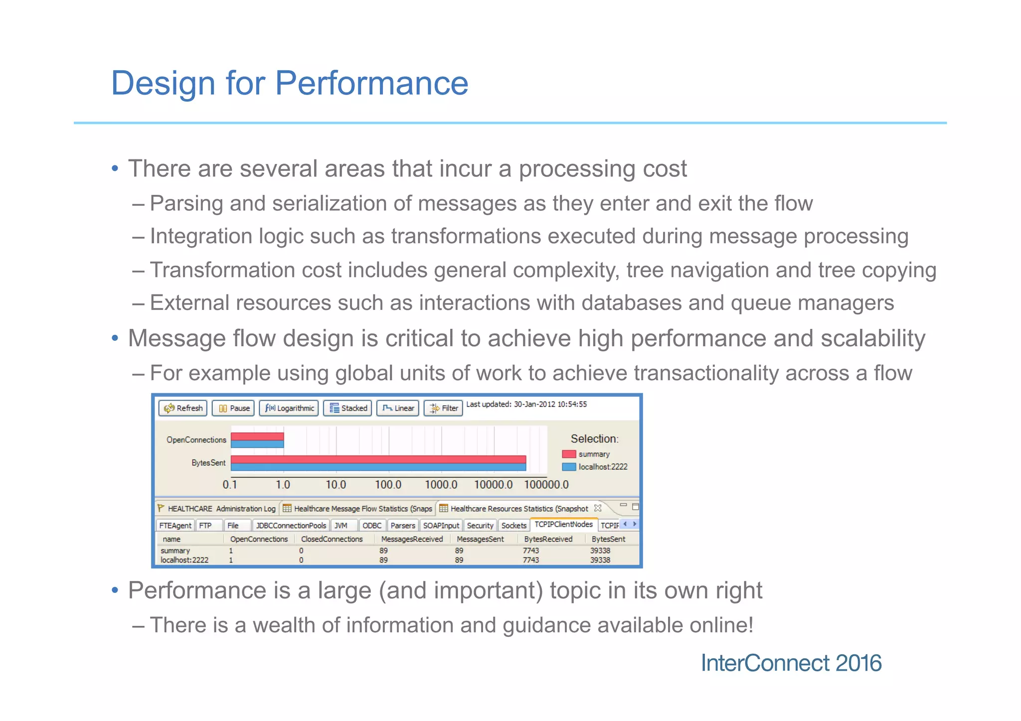 Design for Performance
•  There are several areas that incur a processing cost
– Parsing and serialization of messages as they enter and exit the flow
– Integration logic such as transformations executed during message processing
– Transformation cost includes general complexity, tree navigation and tree copying
– External resources such as interactions with databases and queue managers
•  Message flow design is critical to achieve high performance and scalability
– For example using global units of work to achieve transactionality across a flow
•  Performance is a large (and important) topic in its own right
– There is a wealth of information and guidance available online!
 