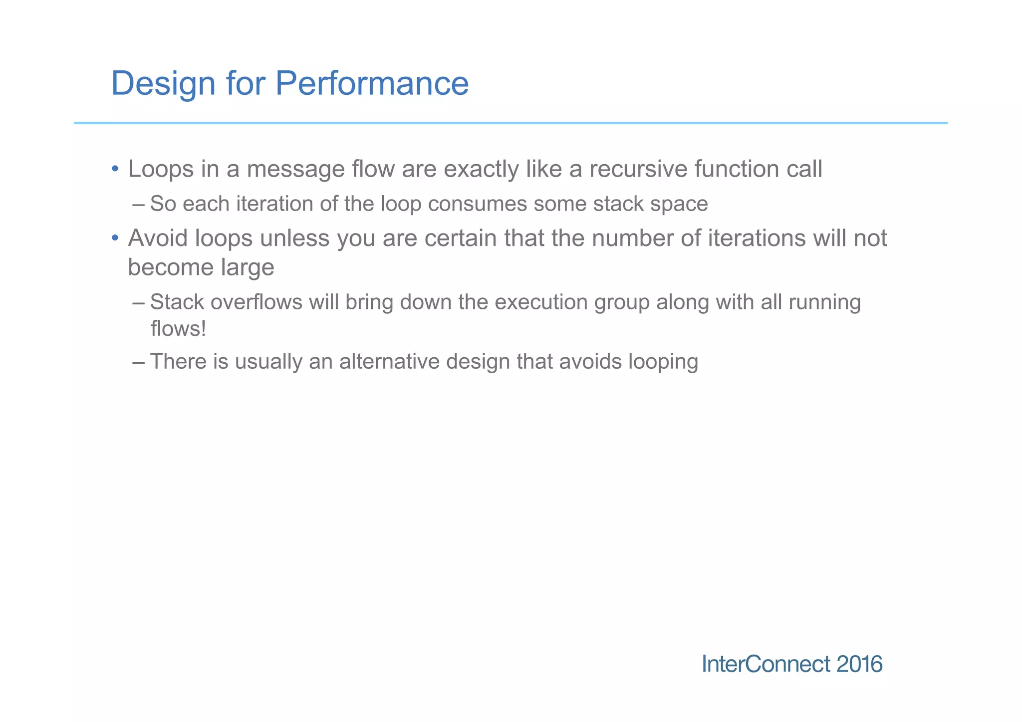 Design for Performance
•  Loops in a message flow are exactly like a recursive function call
– So each iteration of the loop consumes some stack space
•  Avoid loops unless you are certain that the number of iterations will not
become large
– Stack overflows will bring down the execution group along with all running
flows!
– There is usually an alternative design that avoids looping
 