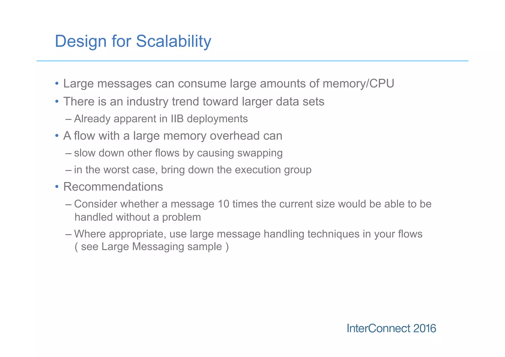 Design for Scalability
•  Large messages can consume large amounts of memory/CPU
•  There is an industry trend toward larger data sets
– Already apparent in IIB deployments
•  A flow with a large memory overhead can
– slow down other flows by causing swapping
– in the worst case, bring down the execution group
•  Recommendations
– Consider whether a message 10 times the current size would be able to be
handled without a problem
– Where appropriate, use large message handling techniques in your flows
( see Large Messaging sample )
 