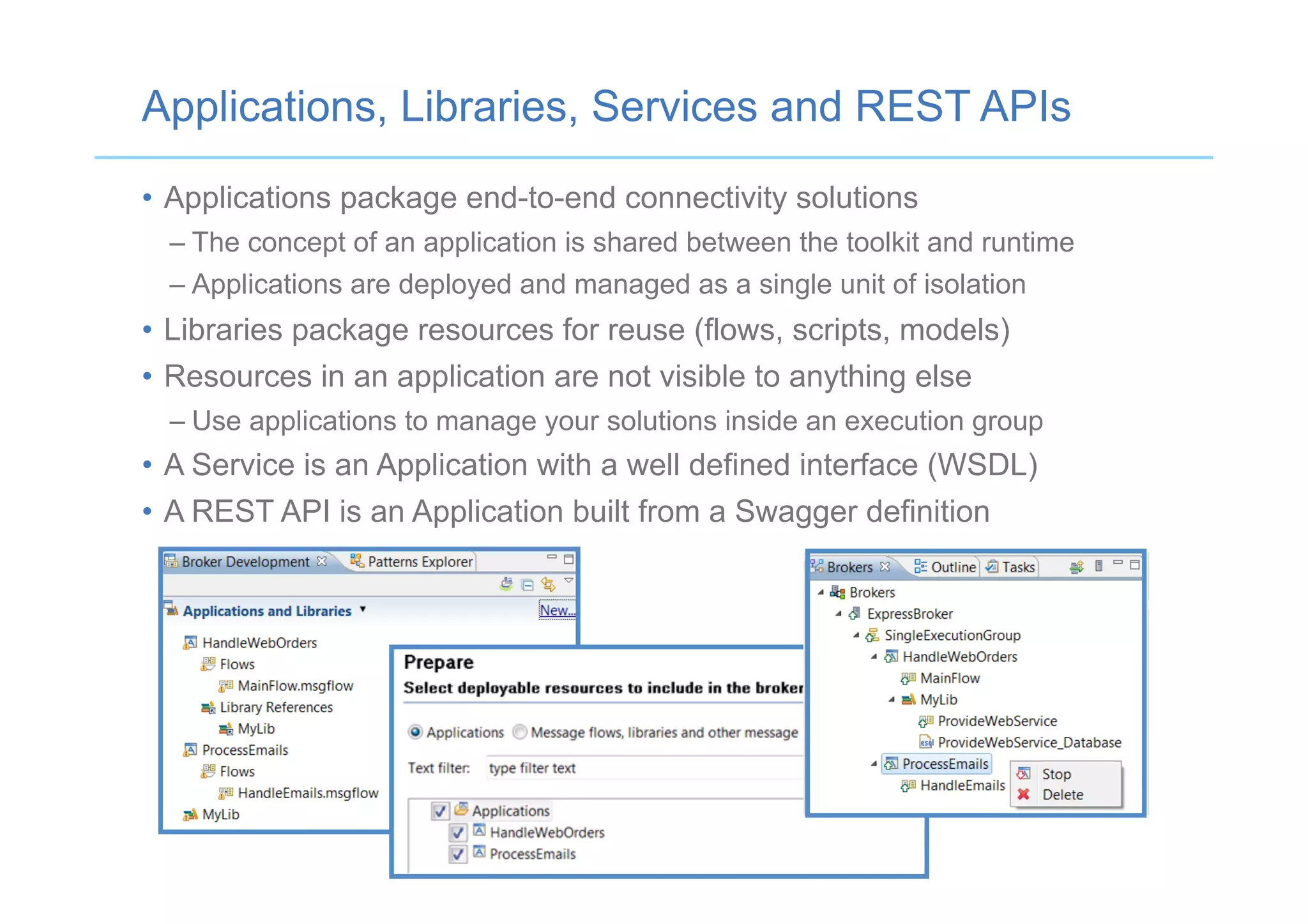 Applications, Libraries, Services and REST APIs
•  Applications package end-to-end connectivity solutions
– The concept of an application is shared between the toolkit and runtime
– Applications are deployed and managed as a single unit of isolation
•  Libraries package resources for reuse (flows, scripts, models)
•  Resources in an application are not visible to anything else
– Use applications to manage your solutions inside an execution group
•  A Service is an Application with a well defined interface (WSDL)
•  A REST API is an Application built from a Swagger definition
 