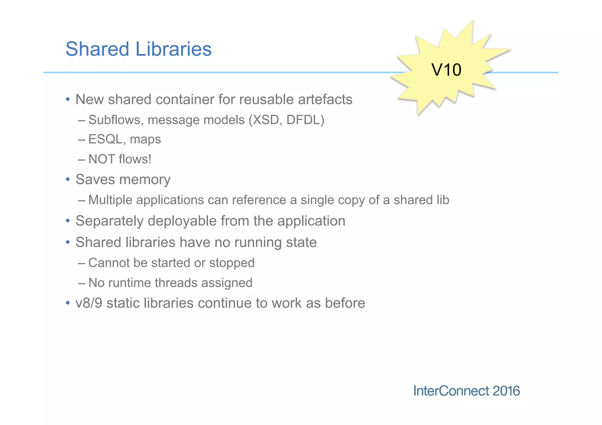 Shared Libraries
•  New shared container for reusable artefacts
– Subflows, message models (XSD, DFDL)
– ESQL, maps
– NOT flows!
•  Saves memory
– Multiple applications can reference a single copy of a shared lib
•  Separately deployable from the application
•  Shared libraries have no running state
– Cannot be started or stopped
– No runtime threads assigned
•  v8/9 static libraries continue to work as before
V10
 