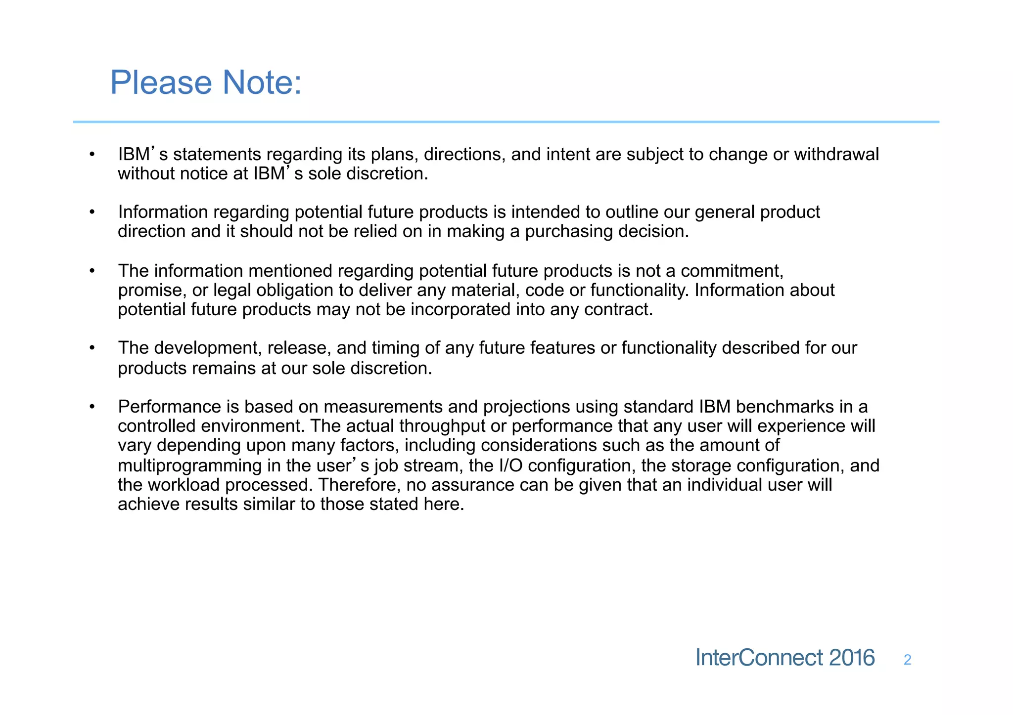 Please Note:
2
•  IBM’s statements regarding its plans, directions, and intent are subject to change or withdrawal
without notice at IBM’s sole discretion.
•  Information regarding potential future products is intended to outline our general product
direction and it should not be relied on in making a purchasing decision.
•  The information mentioned regarding potential future products is not a commitment,
promise, or legal obligation to deliver any material, code or functionality. Information about
potential future products may not be incorporated into any contract.
•  The development, release, and timing of any future features or functionality described for our
products remains at our sole discretion.
•  Performance is based on measurements and projections using standard IBM benchmarks in a
controlled environment. The actual throughput or performance that any user will experience will
vary depending upon many factors, including considerations such as the amount of
multiprogramming in the user’s job stream, the I/O configuration, the storage configuration, and
the workload processed. Therefore, no assurance can be given that an individual user will
achieve results similar to those stated here.
 