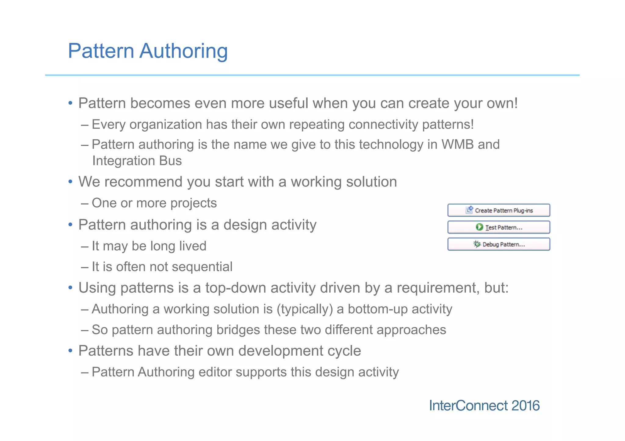 Pattern Authoring
•  Pattern becomes even more useful when you can create your own!
– Every organization has their own repeating connectivity patterns!
– Pattern authoring is the name we give to this technology in WMB and
Integration Bus
•  We recommend you start with a working solution
– One or more projects
•  Pattern authoring is a design activity
– It may be long lived
– It is often not sequential
•  Using patterns is a top-down activity driven by a requirement, but:
– Authoring a working solution is (typically) a bottom-up activity
– So pattern authoring bridges these two different approaches
•  Patterns have their own development cycle
– Pattern Authoring editor supports this design activity
 