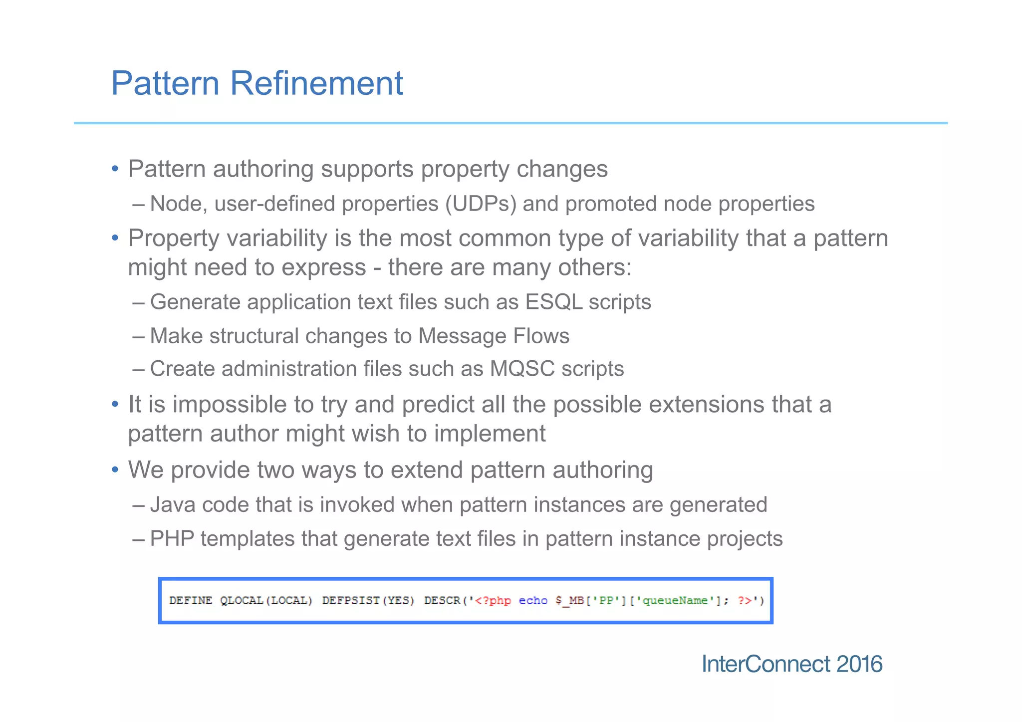 Pattern Refinement
•  Pattern authoring supports property changes
– Node, user-defined properties (UDPs) and promoted node properties
•  Property variability is the most common type of variability that a pattern
might need to express - there are many others:
– Generate application text files such as ESQL scripts
– Make structural changes to Message Flows
– Create administration files such as MQSC scripts
•  It is impossible to try and predict all the possible extensions that a
pattern author might wish to implement
•  We provide two ways to extend pattern authoring
– Java code that is invoked when pattern instances are generated
– PHP templates that generate text files in pattern instance projects
 