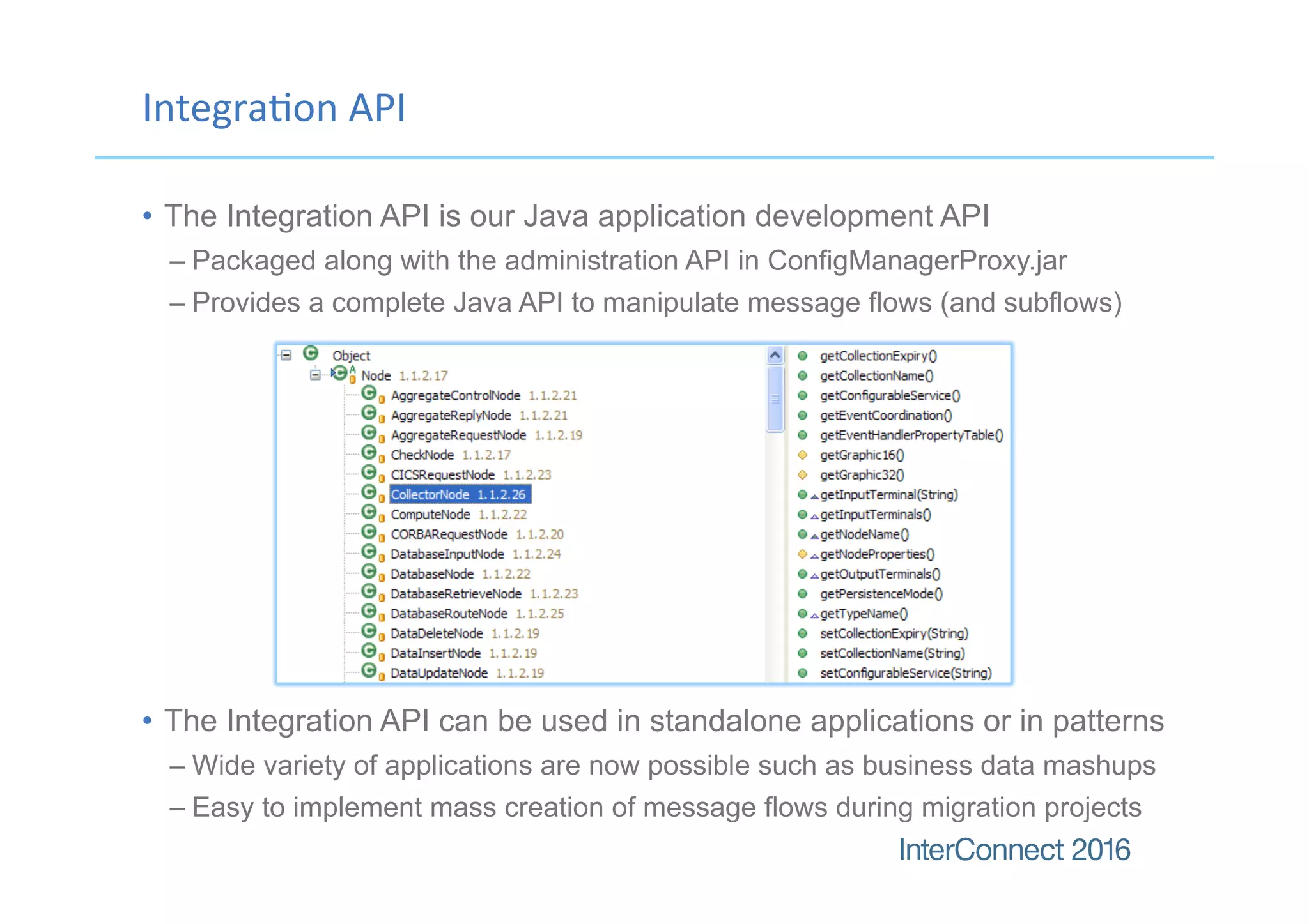 Integra(on	API
•  The Integration API is our Java application development API
– Packaged along with the administration API in ConfigManagerProxy.jar
– Provides a complete Java API to manipulate message flows (and subflows)
•  The Integration API can be used in standalone applications or in patterns
– Wide variety of applications are now possible such as business data mashups
– Easy to implement mass creation of message flows during migration projects
 