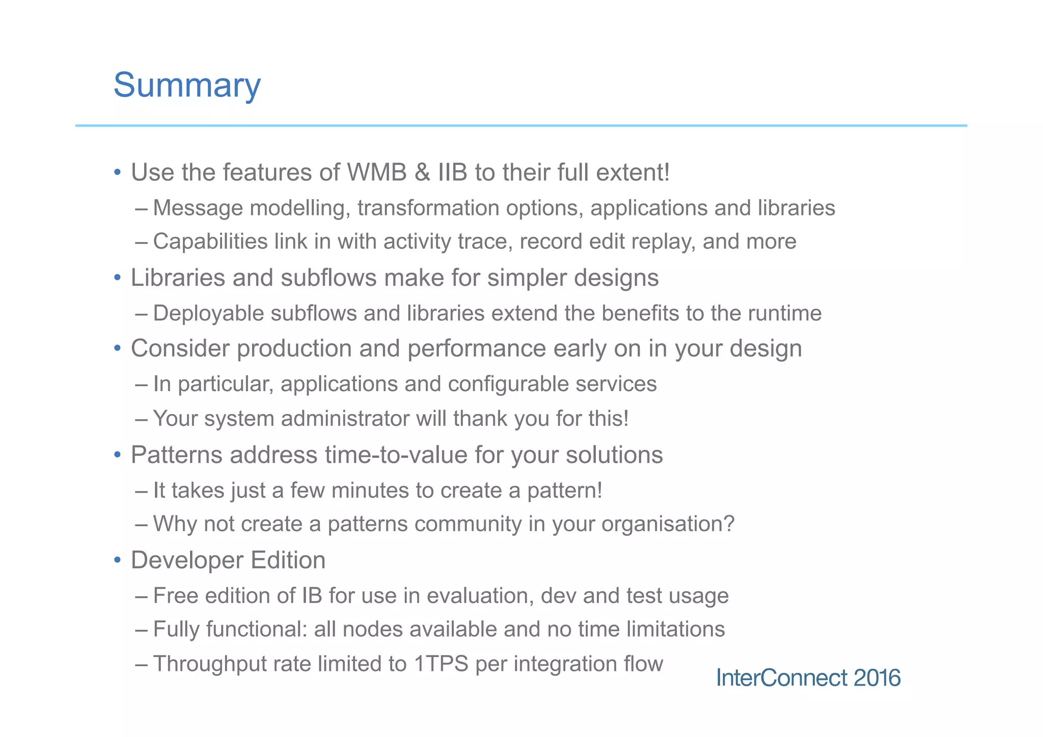 Summary
•  Use the features of WMB & IIB to their full extent!
– Message modelling, transformation options, applications and libraries
– Capabilities link in with activity trace, record edit replay, and more
•  Libraries and subflows make for simpler designs
– Deployable subflows and libraries extend the benefits to the runtime
•  Consider production and performance early on in your design
– In particular, applications and configurable services
– Your system administrator will thank you for this!
•  Patterns address time-to-value for your solutions
– It takes just a few minutes to create a pattern!
– Why not create a patterns community in your organisation?
•  Developer Edition
– Free edition of IB for use in evaluation, dev and test usage
– Fully functional: all nodes available and no time limitations
– Throughput rate limited to 1TPS per integration flow
 