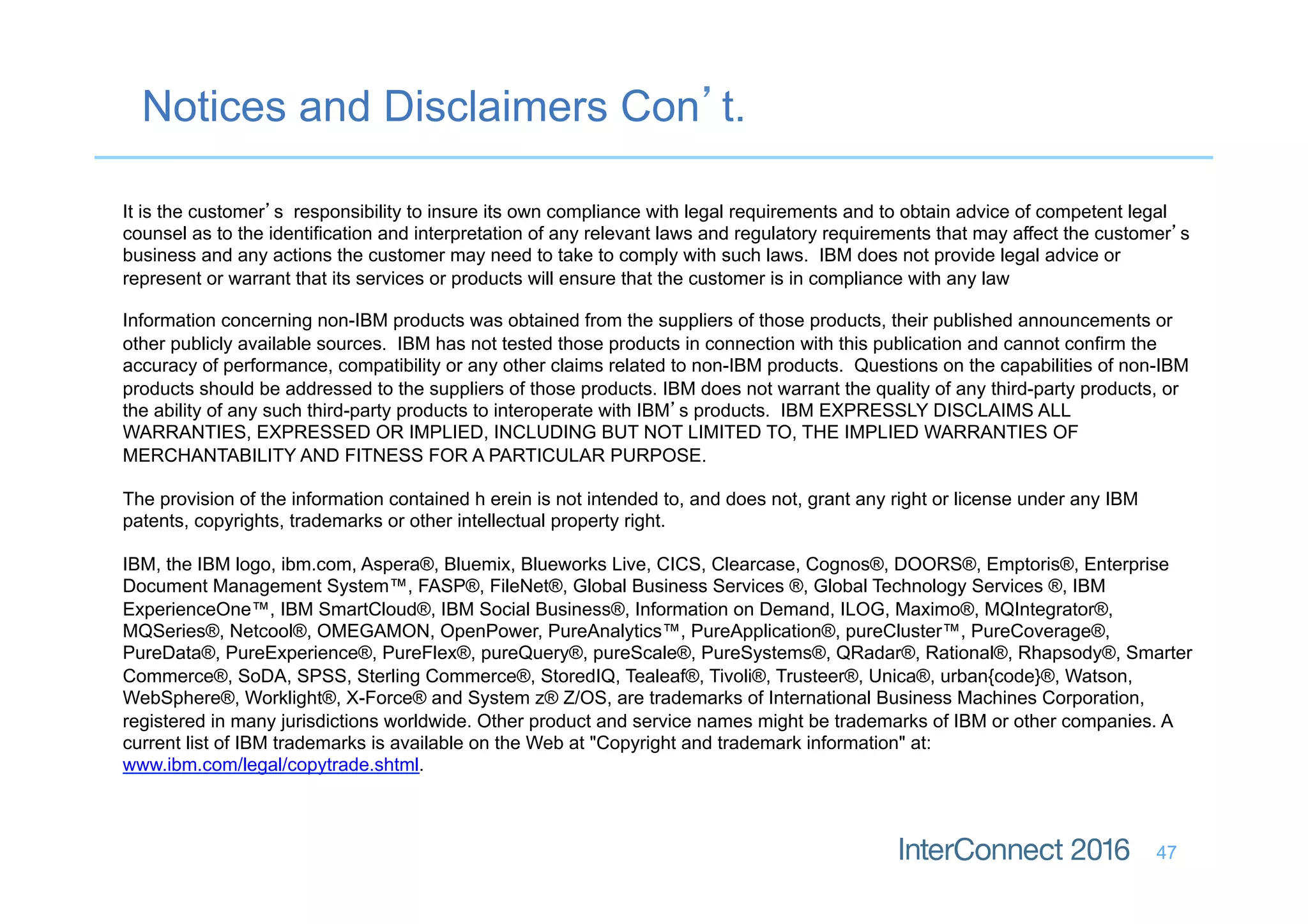 Notices and Disclaimers Con’t.
47
It is the customer’s responsibility to insure its own compliance with legal requirements and to obtain advice of competent legal
counsel as to the identification and interpretation of any relevant laws and regulatory requirements that may affect the customer’s
business and any actions the customer may need to take to comply with such laws. IBM does not provide legal advice or
represent or warrant that its services or products will ensure that the customer is in compliance with any law
Information concerning non-IBM products was obtained from the suppliers of those products, their published announcements or
other publicly available sources. IBM has not tested those products in connection with this publication and cannot confirm the
accuracy of performance, compatibility or any other claims related to non-IBM products. Questions on the capabilities of non-IBM
products should be addressed to the suppliers of those products. IBM does not warrant the quality of any third-party products, or
the ability of any such third-party products to interoperate with IBM’s products. IBM EXPRESSLY DISCLAIMS ALL
WARRANTIES, EXPRESSED OR IMPLIED, INCLUDING BUT NOT LIMITED TO, THE IMPLIED WARRANTIES OF
MERCHANTABILITY AND FITNESS FOR A PARTICULAR PURPOSE.
The provision of the information contained h erein is not intended to, and does not, grant any right or license under any IBM
patents, copyrights, trademarks or other intellectual property right.
IBM, the IBM logo, ibm.com, Aspera®, Bluemix, Blueworks Live, CICS, Clearcase, Cognos®, DOORS®, Emptoris®, Enterprise
Document Management System™, FASP®, FileNet®, Global Business Services ®, Global Technology Services ®, IBM
ExperienceOne™, IBM SmartCloud®, IBM Social Business®, Information on Demand, ILOG, Maximo®, MQIntegrator®,
MQSeries®, Netcool®, OMEGAMON, OpenPower, PureAnalytics™, PureApplication®, pureCluster™, PureCoverage®,
PureData®, PureExperience®, PureFlex®, pureQuery®, pureScale®, PureSystems®, QRadar®, Rational®, Rhapsody®, Smarter
Commerce®, SoDA, SPSS, Sterling Commerce®, StoredIQ, Tealeaf®, Tivoli®, Trusteer®, Unica®, urban{code}®, Watson,
WebSphere®, Worklight®, X-Force® and System z® Z/OS, are trademarks of International Business Machines Corporation,
registered in many jurisdictions worldwide. Other product and service names might be trademarks of IBM or other companies. A
current list of IBM trademarks is available on the Web at "Copyright and trademark information" at:
www.ibm.com/legal/copytrade.shtml.
 