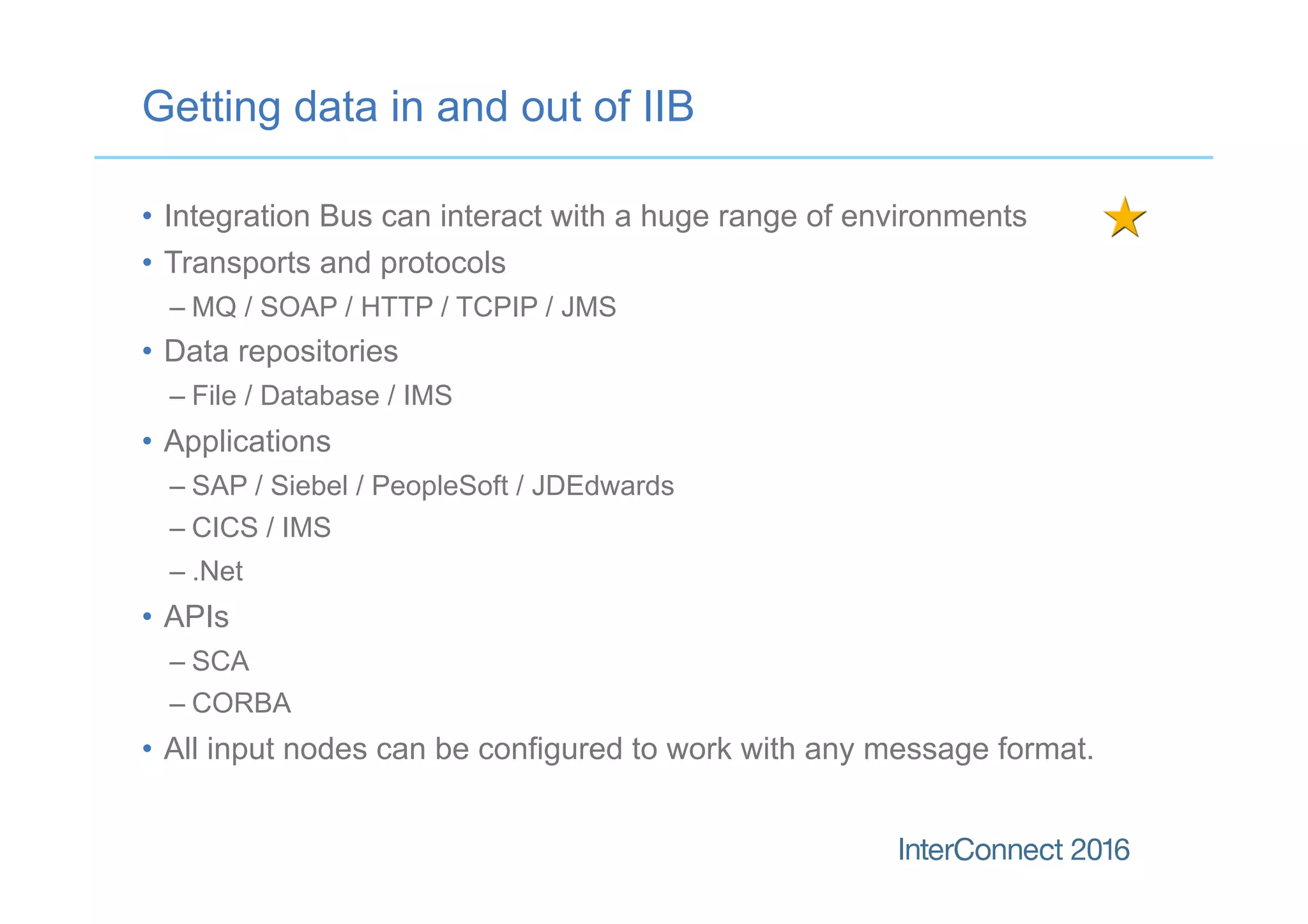 •  Integration Bus can interact with a huge range of environments
•  Transports and protocols
– MQ / SOAP / HTTP / TCPIP / JMS
•  Data repositories
– File / Database / IMS
•  Applications
– SAP / Siebel / PeopleSoft / JDEdwards
– CICS / IMS
– .Net
•  APIs
– SCA
– CORBA
•  All input nodes can be configured to work with any message format.
Getting data in and out of IIB
 