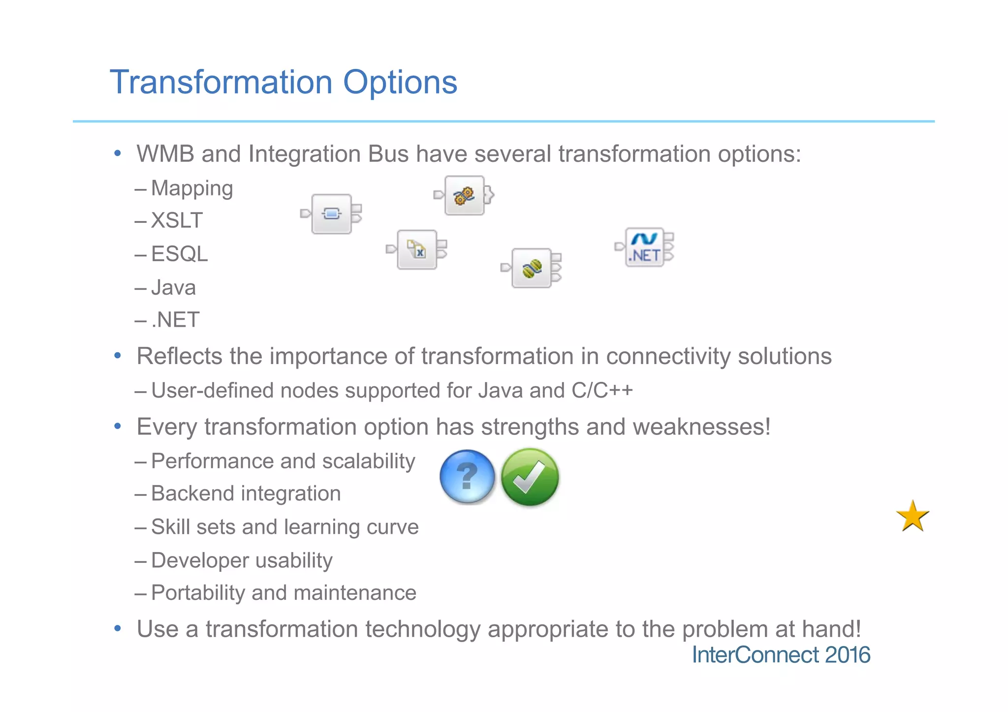 •  WMB and Integration Bus have several transformation options:
– Mapping
– XSLT
– ESQL
– Java
– .NET
•  Reflects the importance of transformation in connectivity solutions
– User-defined nodes supported for Java and C/C++
•  Every transformation option has strengths and weaknesses!
– Performance and scalability
– Backend integration
– Skill sets and learning curve
– Developer usability
– Portability and maintenance
•  Use a transformation technology appropriate to the problem at hand!
Transformation Options
 