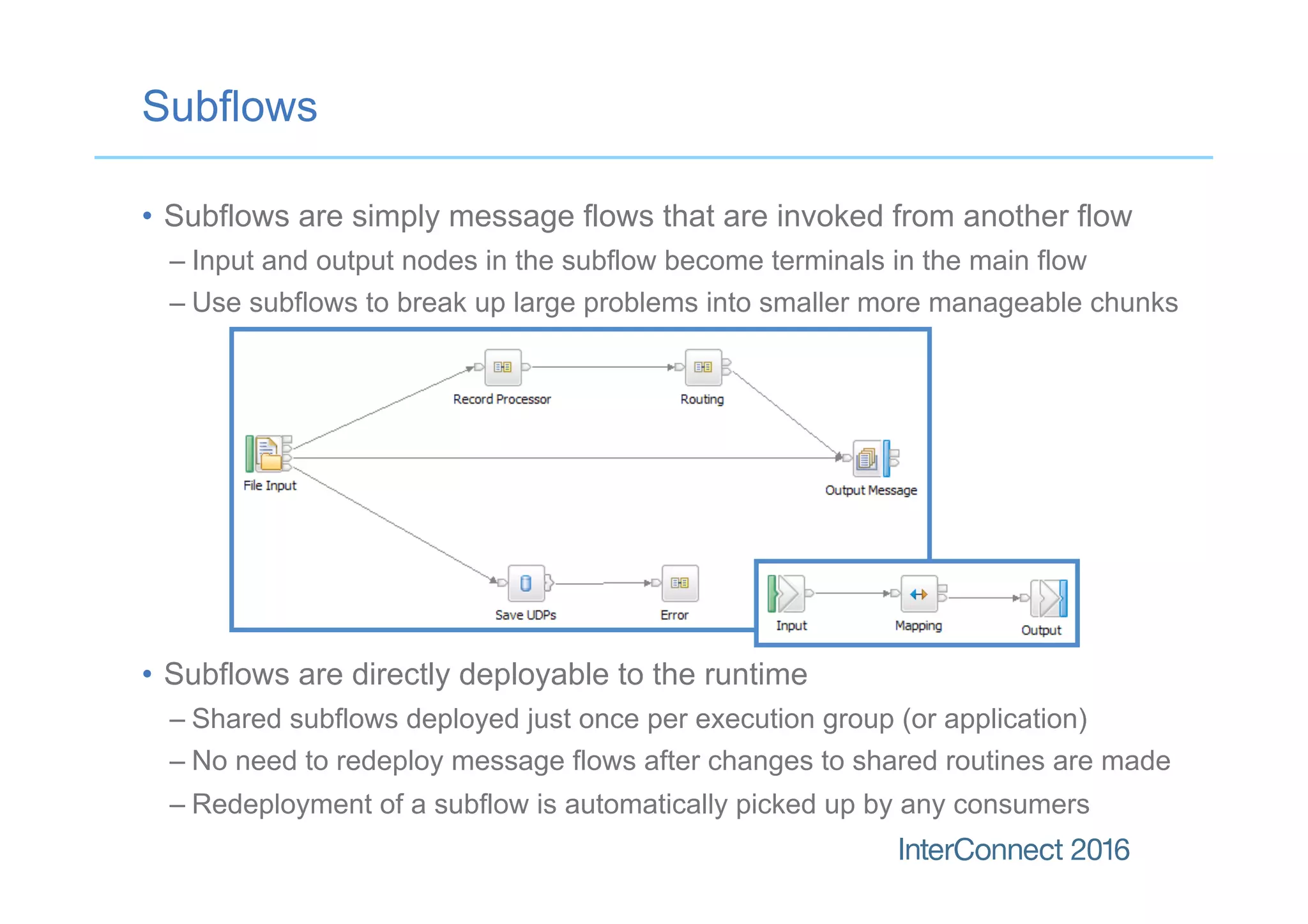 Subflows
•  Subflows are simply message flows that are invoked from another flow
– Input and output nodes in the subflow become terminals in the main flow
– Use subflows to break up large problems into smaller more manageable chunks
•  Subflows are directly deployable to the runtime
– Shared subflows deployed just once per execution group (or application)
– No need to redeploy message flows after changes to shared routines are made
– Redeployment of a subflow is automatically picked up by any consumers
 