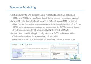 Message Modelling
•  XML documents and messages are modelled using XML schemas
– XSDs and WSDLs are deployed directly to the runtime – no import required!
•  Non XML data (both text and binary) is defined using DFDL schemas
– Data Format Description Language standardised through the Open Grid Forum
– DFDL schemas replace message set projects and the MRM message domain
– Input nodes support DFDL alongside XMLNSC, JSON, MRM etc
•  New model based tooling to design and test DFDL schema models
– Test parsing and test data generation built into editor!
– As with XSDs, DFDL schemas are also deployed directly to the runtime
 