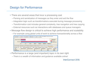 Design for Performance
•  There are several areas that incur a processing cost
– Parsing and serialization of messages as they enter and exit the flow
– Integration logic such as transformations executed during message processing
– Transformation cost includes general complexity, tree navigation and tree copying
– External resources such as interactions with databases and queue managers
•  Message flow design is critical to achieve high performance and scalability
– For example using global units of work to achieve transactionality across a flow
•  Performance is a large (and important) topic in its own right
– There is a wealth of information and guidance available online!
 