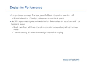 Design for Performance
•  Loops in a message flow are exactly like a recursive function call
– So each iteration of the loop consumes some stack space
•  Avoid loops unless you are certain that the number of iterations will not
become large
– Stack overflows will bring down the execution group along with all running
flows!
– There is usually an alternative design that avoids looping
 