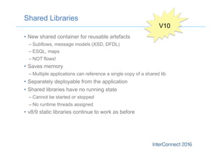 Shared Libraries
•  New shared container for reusable artefacts
– Subflows, message models (XSD, DFDL)
– ESQL, maps
– NOT flows!
•  Saves memory
– Multiple applications can reference a single copy of a shared lib
•  Separately deployable from the application
•  Shared libraries have no running state
– Cannot be started or stopped
– No runtime threads assigned
•  v8/9 static libraries continue to work as before
V10
 