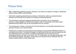 Please Note:
2
•  IBM’s statements regarding its plans, directions, and intent are subject to change or withdrawal
without notice at IBM’s sole discretion.
•  Information regarding potential future products is intended to outline our general product
direction and it should not be relied on in making a purchasing decision.
•  The information mentioned regarding potential future products is not a commitment,
promise, or legal obligation to deliver any material, code or functionality. Information about
potential future products may not be incorporated into any contract.
•  The development, release, and timing of any future features or functionality described for our
products remains at our sole discretion.
•  Performance is based on measurements and projections using standard IBM benchmarks in a
controlled environment. The actual throughput or performance that any user will experience will
vary depending upon many factors, including considerations such as the amount of
multiprogramming in the user’s job stream, the I/O configuration, the storage configuration, and
the workload processed. Therefore, no assurance can be given that an individual user will
achieve results similar to those stated here.
 