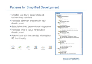 Patterns for Simplified Development
•  Creates top-down, parameterized
connectivity solutions
•  Reduces common problems in flow
development
•  Establishes best practices for integration
•  Reduces time-to-value for solution
development
•  Patterns are easily extended with regular
IIB functionality
 
