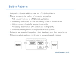 Built-In Patterns
•  Integration Bus provides a core set of built-in patterns
•  These implement a variety of common scenarios
– Web service front end to a MQ based application
– Processing data stored in a file and routing to one or more queues
– Adding a proxy in front of a web service provider
– Processing data from an SAP system and routing to MQ
– Shredding messages and routing to one or more queues
•  Patterns are selected based on client feedback and field experience
•  This core set of patterns continues to grow with each release
 