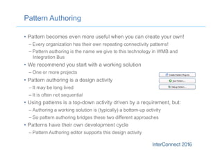 Pattern Authoring
•  Pattern becomes even more useful when you can create your own!
– Every organization has their own repeating connectivity patterns!
– Pattern authoring is the name we give to this technology in WMB and
Integration Bus
•  We recommend you start with a working solution
– One or more projects
•  Pattern authoring is a design activity
– It may be long lived
– It is often not sequential
•  Using patterns is a top-down activity driven by a requirement, but:
– Authoring a working solution is (typically) a bottom-up activity
– So pattern authoring bridges these two different approaches
•  Patterns have their own development cycle
– Pattern Authoring editor supports this design activity
 